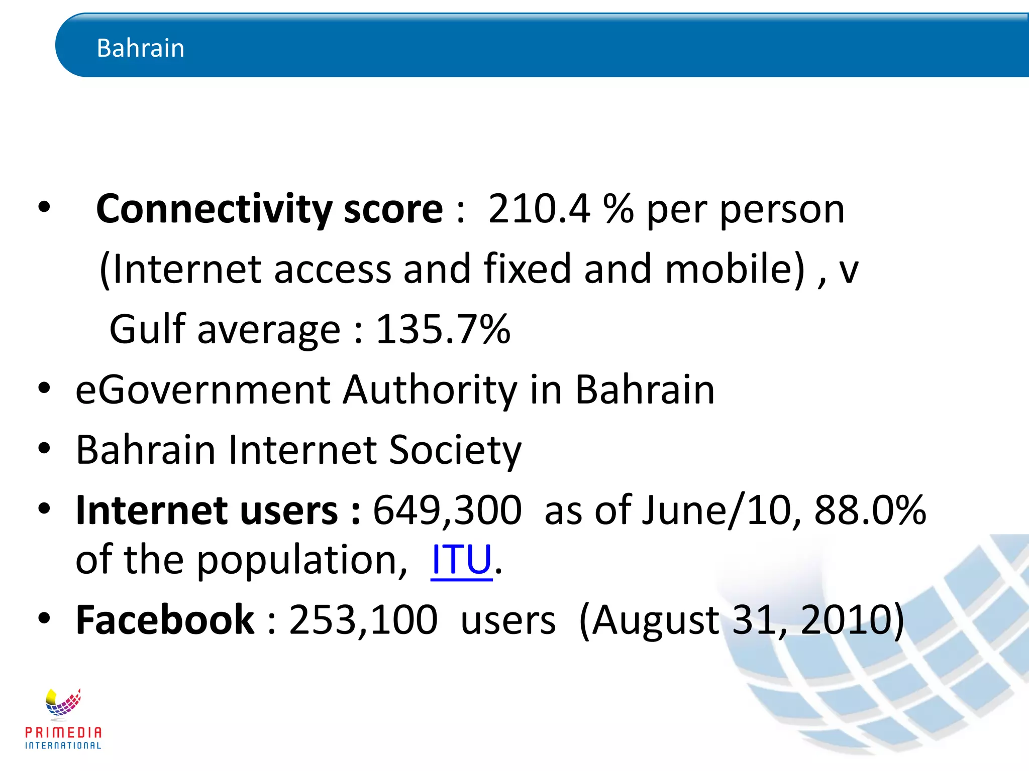 Bahrain
• Connectivity score : 210.4 % per person
(Internet access and fixed and mobile) , v
Gulf average : 135.7%
• eGovernment Authority in Bahrain
• Bahrain Internet Society
• Internet users : 649,300 as of June/10, 88.0%
of the population, ITU.
• Facebook : 253,100 users (August 31, 2010)
 