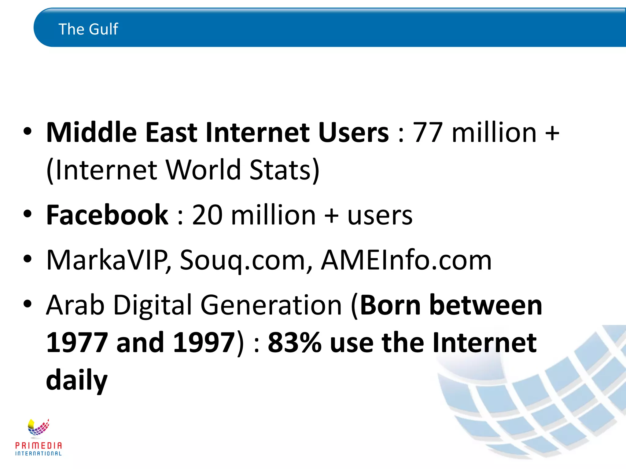 The Gulf
• Middle East Internet Users : 77 million +
(Internet World Stats)
• Facebook : 20 million + users
• MarkaVIP, Souq.com, AMEInfo.com
• Arab Digital Generation (Born between
1977 and 1997) : 83% use the Internet
daily
 