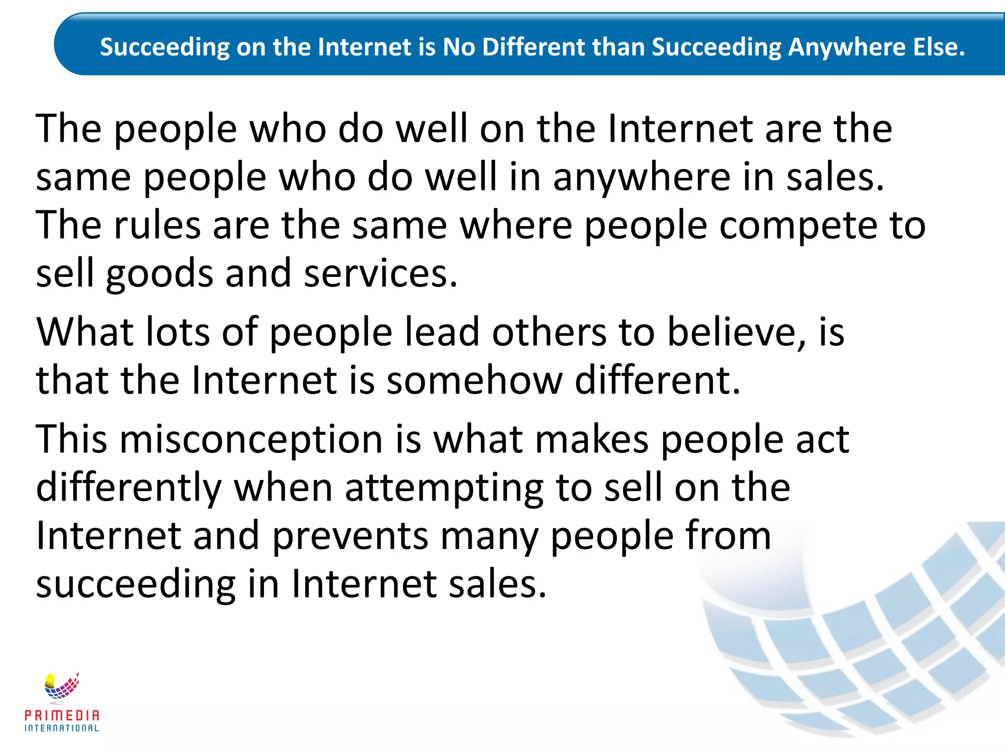Succeeding on the Internet is No Different than Succeeding Anywhere Else.
The people who do well on the Internet are the
same people who do well in anywhere in sales.
The rules are the same where people compete to
sell goods and services.
What lots of people lead others to believe, is
that the Internet is somehow different.
This misconception is what makes people act
differently when attempting to sell on the
Internet and prevents many people from
succeeding in Internet sales.
 