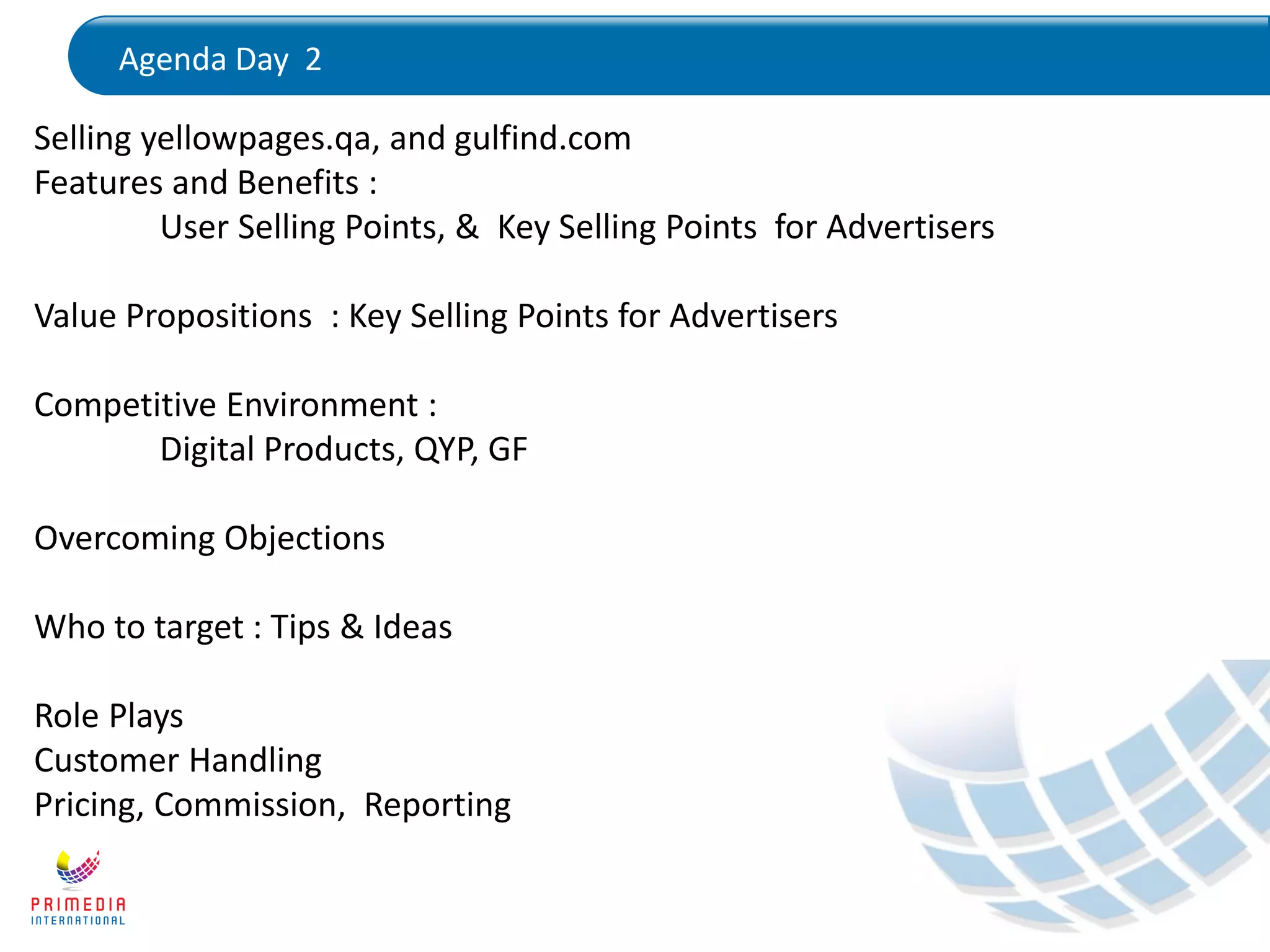 Agenda Day 2
Selling yellowpages.qa, and gulfind.com
Features and Benefits :
User Selling Points, & Key Selling Points for Advertisers
Value Propositions : Key Selling Points for Advertisers
Competitive Environment :
Digital Products, QYP, GF
Overcoming Objections
Who to target : Tips & Ideas
Role Plays
Customer Handling
Pricing, Commission, Reporting
 