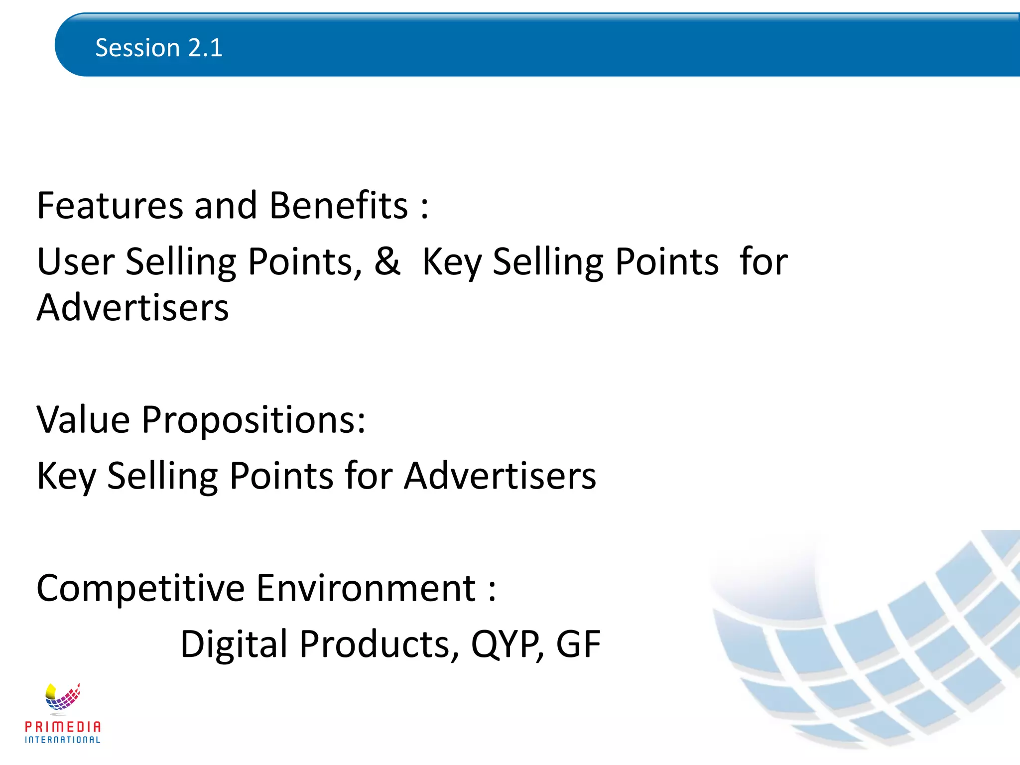 Session 2.1
Features and Benefits :
User Selling Points, & Key Selling Points for
Advertisers
Value Propositions:
Key Selling Points for Advertisers
Competitive Environment :
Digital Products, QYP, GF
 