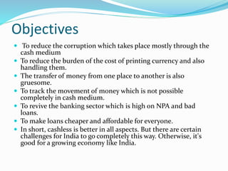 Objectives
 To reduce the corruption which takes place mostly through the
cash medium
 To reduce the burden of the cost of printing currency and also
handling them.
 The transfer of money from one place to another is also
gruesome.
 To track the movement of money which is not possible
completely in cash medium.
 To revive the banking sector which is high on NPA and bad
loans.
 To make loans cheaper and affordable for everyone.
 In short, cashless is better in all aspects. But there are certain
challenges for India to go completely this way. Otherwise, it's
good for a growing economy like India.
 