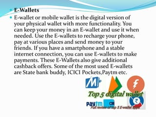  E-Wallets
 E-wallet or mobile wallet is the digital version of
your physical wallet with more functionality. You
can keep your money in an E-wallet and use it when
needed. Use the E-wallets to recharge your phone,
pay at various places and send money to your
friends. If you have a smartphone and a stable
internet connection, you can use E-wallets to make
payments. These E-Wallets also give additional
cashback offers. Some of the most used E-wallets
are State bank buddy, ICICI Pockets,Paytm etc.
 