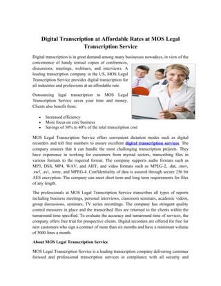 Digital Transcription at Affordable Rates at MOS Legal
                        Transcription Service
Digital transcription is in great demand among many businesses nowadays, in view of the
convenience of handy textual copies of conferences,
discussions, meetings, webinars, and interviews. A
leading transcription company in the US, MOS Legal
Transcription Service provides digital transcription for
all industries and professions at an affordable rate.

Outsourcing legal transcription to MOS Legal
Transcription Service saves your time and money.
Clients also benefit from:

   •    Increased efficiency
   •    More focus on core business
   •    Savings of 30% to 40% of the total transcription cost

MOS Legal Transcription Service offers convenient dictation modes such as digital
recorders and toll free numbers to ensure excellent digital transcription services. The
company ensures that it can handle the most challenging transcription projects. They
have experience in working for customers from myriad sectors, transcribing files in
various formats to the required format. The company supports audio formats such as
MP3, DSS, MP4, WAV, and AIFF, and video formats such as MPEG-2, .dat, .mov,
.swf, .avi, .wmv, and MPEG-4. Confidentiality of data is assured through secure 256 bit
AES encryption. The company can meet short term and long term requirements for files
of any length.

The professionals at MOS Legal Transcription Service transcribes all types of reports
including business meetings, personal interviews, classroom seminars, academic videos,
group discussions, seminars, TV series recordings. The company has stringent quality
control measures in place and the transcribed files are returned to the clients within the
turnaround time specified. To evaluate the accuracy and turnaround time of services, the
company offers free trial for prospective clients. Digital recorders are offered for free for
new customers who sign a contract of more than six months and have a minimum volume
of 5000 lines a month.

About MOS Legal Transcription Service

MOS Legal Transcription Service is a leading transcription company delivering customer
focused and professional transcription services in compliance with all security and
 