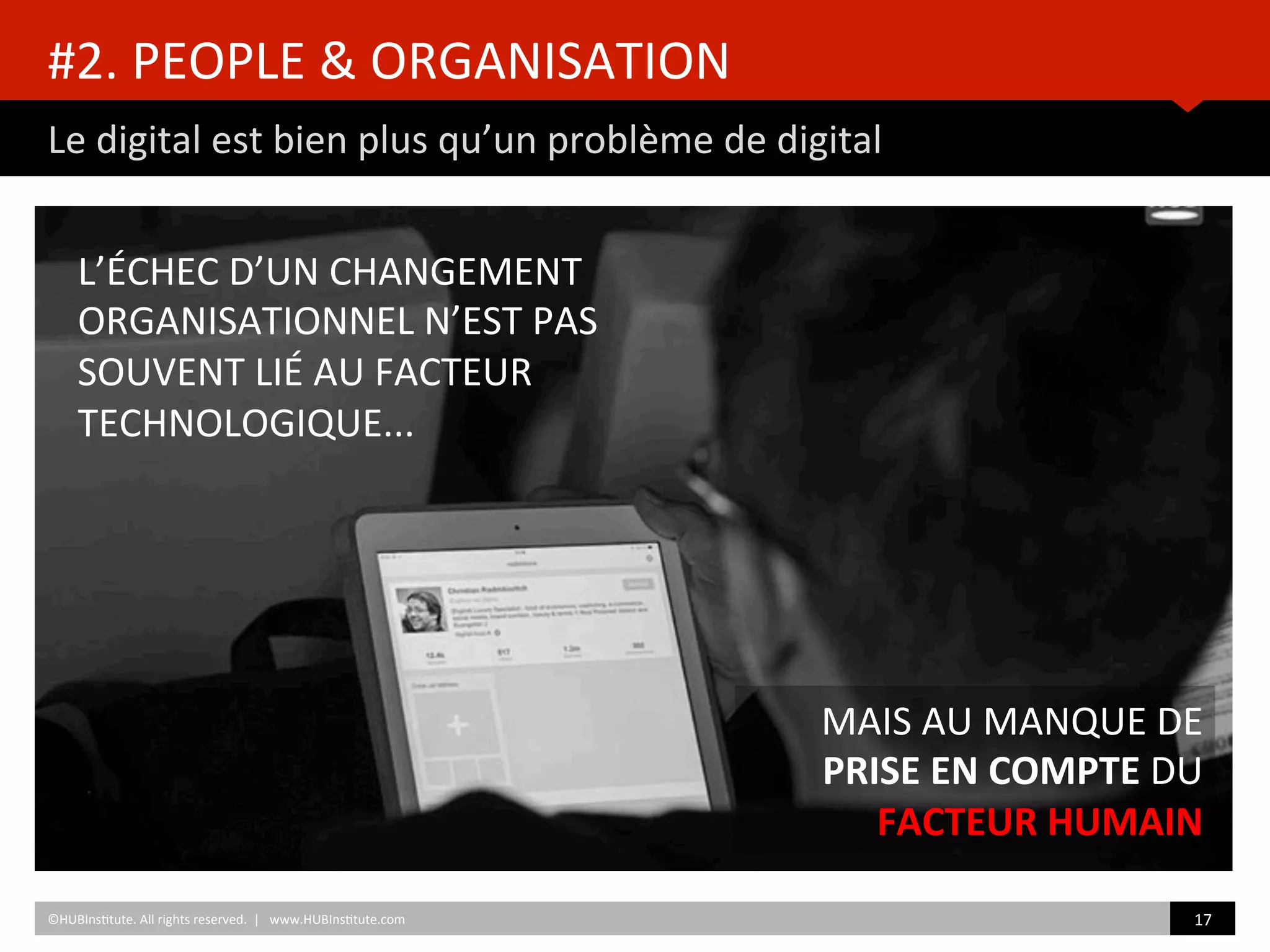 #2.	
  PEOPLE	
  &	
  ORGANISATION	
  
Le	
  digital	
  est	
  bien	
  plus	
  qu’un	
  problème	
  de	
  digital	
  
©HUBIns)tute.	
  All	
  rights	
  reserved.	
  	
  |	
  	
  	
  www.HUBIns)tute.com	
   17	
  	
  
L’ÉCHEC	
  D’UN	
  CHANGEMENT	
  
ORGANISATIONNEL	
  N’EST	
  PAS	
  
SOUVENT	
  LIÉ	
  AU	
  FACTEUR	
  
TECHNOLOGIQUE...	
  	
  
MAIS	
  AU	
  MANQUE	
  DE	
  
PRISE	
  EN	
  COMPTE	
  DU	
  
FACTEUR	
  HUMAIN	
  
 