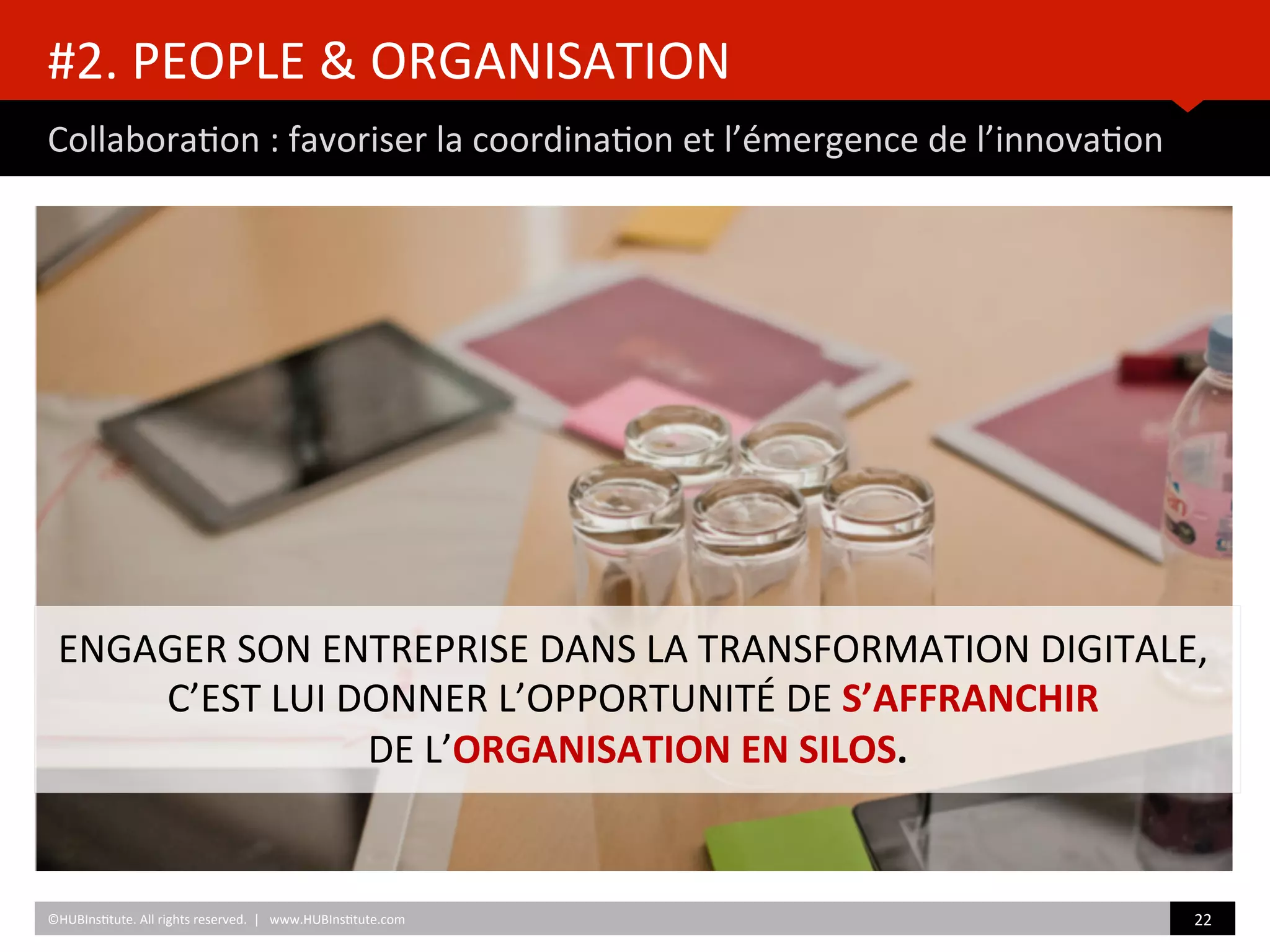 #2.	
  PEOPLE	
  &	
  ORGANISATION	
  
Collabora)on	
  :	
  favoriser	
  la	
  coordina)on	
  et	
  l’émergence	
  de	
  l’innova)on	
  
©HUBIns)tute.	
  All	
  rights	
  reserved.	
  	
  |	
  	
  	
  www.HUBIns)tute.com	
   22	
  	
  
ENGAGER	
  SON	
  ENTREPRISE	
  DANS	
  LA	
  TRANSFORMATION	
  DIGITALE,	
  	
  
C’EST	
  LUI	
  DONNER	
  L’OPPORTUNITÉ	
  DE	
  S’AFFRANCHIR	
  	
  
DE	
  L’ORGANISATION	
  EN	
  SILOS.	
  
 