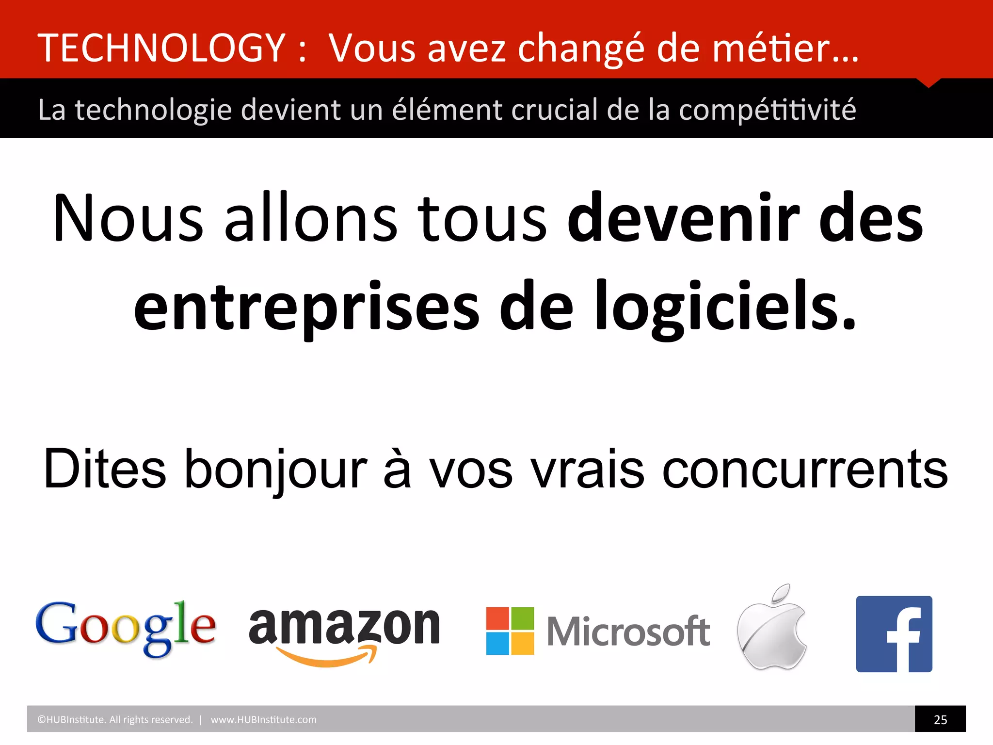 TECHNOLOGY	
  :	
  	
  Vous	
  avez	
  changé	
  de	
  mé)er…	
  	
  
La	
  technologie	
  devient	
  un	
  élément	
  crucial	
  de	
  la	
  compé))vité	
  
	
  	
  
Nous	
  allons	
  tous	
  devenir	
  des	
  
entreprises	
  de	
  logiciels.	
  
	
  	
  
©HUBIns)tute.	
  All	
  rights	
  reserved.	
  	
  |	
  	
  	
  www.HUBIns)tute.com	
   25	
  	
  
Dites bonjour à vos vrais concurrents
 