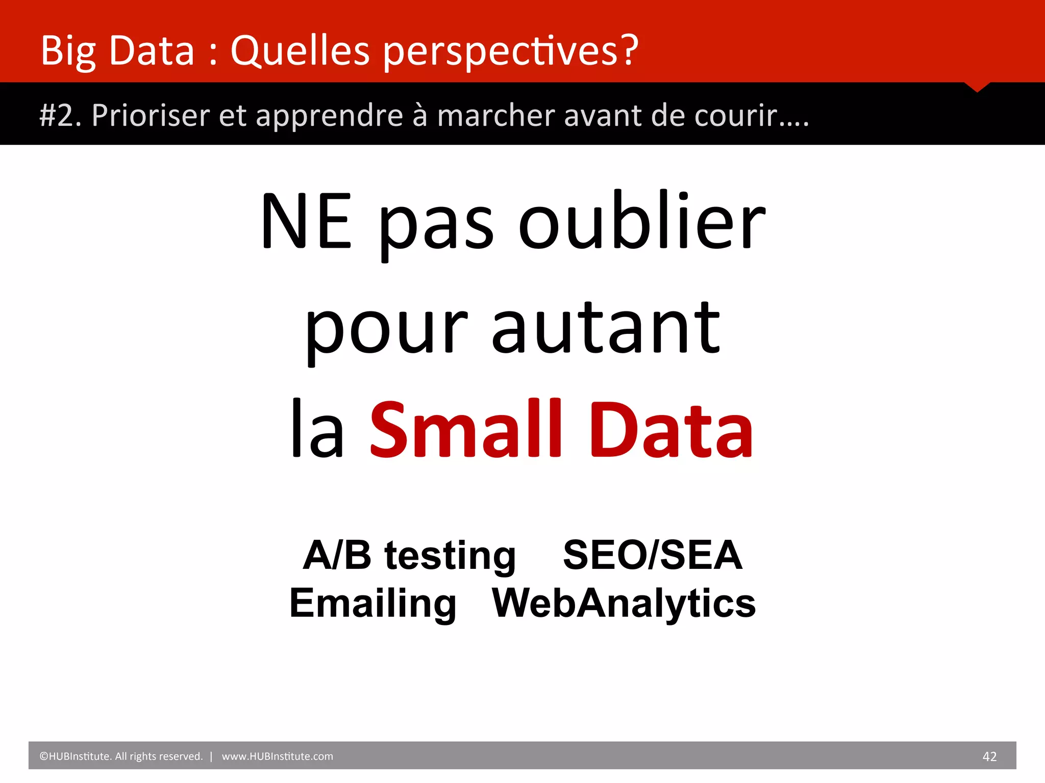 Big	
  Data	
  :	
  Quelles	
  perspec)ves?	
  
#2.	
  Prioriser	
  et	
  apprendre	
  à	
  marcher	
  avant	
  de	
  courir….	
  
	
  	
  
©HUBIns)tute.	
  All	
  rights	
  reserved.	
  	
  |	
  	
  	
  www.HUBIns)tute.com	
   42	
  	
  
NE	
  pas	
  oublier	
  	
  
pour	
  autant	
  	
  
la	
  Small	
  Data	
  
	
  
	
  
A/B testing SEO/SEA
Emailing WebAnalytics
 