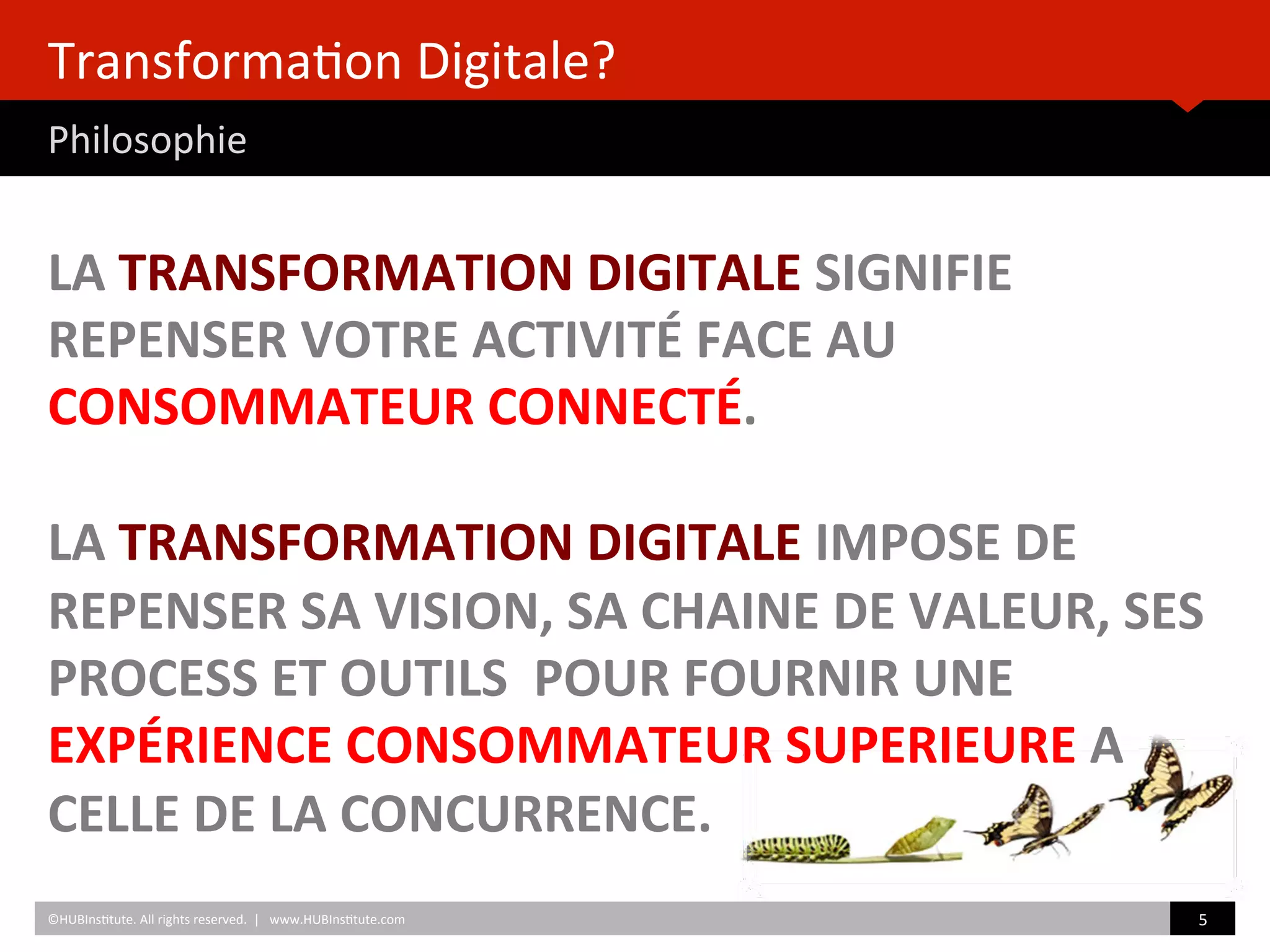 Transforma)on	
  Digitale? 	
  	
  
Philosophie	
  
LA	
  TRANSFORMATION	
  DIGITALE	
  SIGNIFIE	
  
REPENSER	
  VOTRE	
  ACTIVITÉ	
  FACE	
  AU	
  
CONSOMMATEUR	
  CONNECTÉ.	
  
	
  
LA	
  TRANSFORMATION	
  DIGITALE	
  IMPOSE	
  DE	
  
REPENSER	
  SA	
  VISION,	
  SA	
  CHAINE	
  DE	
  VALEUR,	
  SES	
  
PROCESS	
  ET	
  OUTILS	
  	
  POUR	
  FOURNIR	
  UNE	
  
EXPÉRIENCE	
  CONSOMMATEUR	
  SUPERIEURE	
  A	
  
CELLE	
  DE	
  LA	
  CONCURRENCE.	
  	
  	
  
©HUBIns)tute.	
  All	
  rights	
  reserved.	
  	
  |	
  	
  	
  www.HUBIns)tute.com	
   5	
  	
  
 