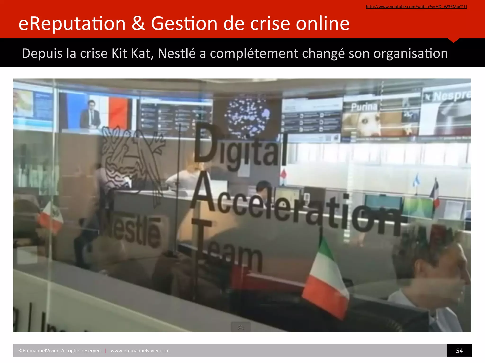 eReputa)on	
  &	
  Ges)on	
  de	
  crise	
  online	
  
	
  Depuis	
  la	
  crise	
  Kit	
  Kat,	
  Nestlé	
  a	
  complétement	
  changé	
  son	
  organisa)on	
  
hZp://www.youtube.com/watch?v=HD_W3EMuC1U	
  	
  
©EmmanuelVivier.	
  All	
  rights	
  reserved.	
  	
  |	
  	
  	
  www.emmanuelvivier.com	
   54	
  	
  
 
