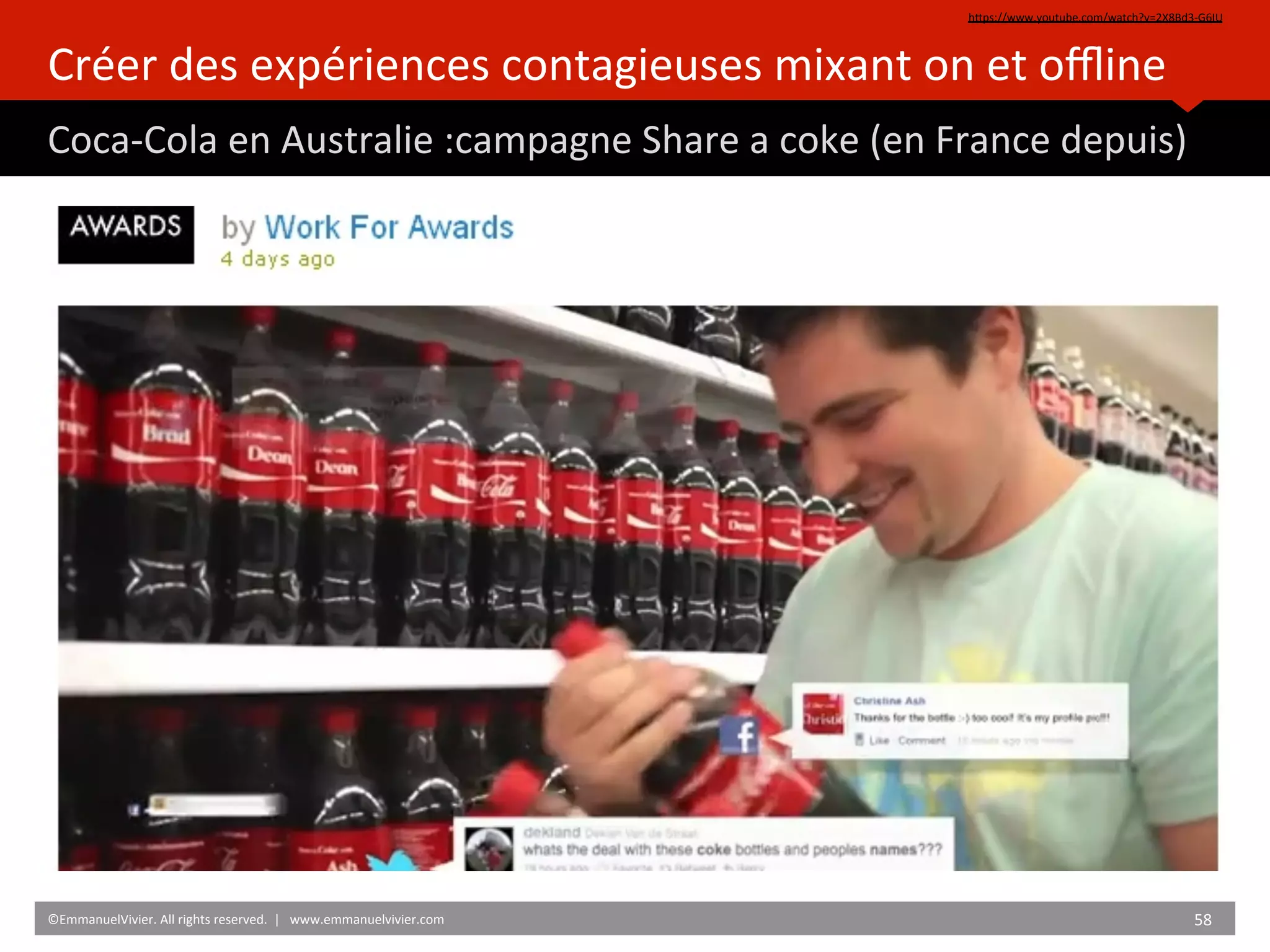 Créer	
  des	
  expériences	
  contagieuses	
  mixant	
  on	
  et	
  oﬄine	
  
Coca-­‐Cola	
  en	
  Australie	
  :campagne	
  Share	
  a	
  coke	
  (en	
  France	
  depuis)	
  
hZps://www.youtube.com/watch?v=2X8Bd3-­‐G6IU	
  	
  
©EmmanuelVivier.	
  All	
  rights	
  reserved.	
  	
  |	
  	
  	
  www.emmanuelvivier.com	
   58	
  	
  
 