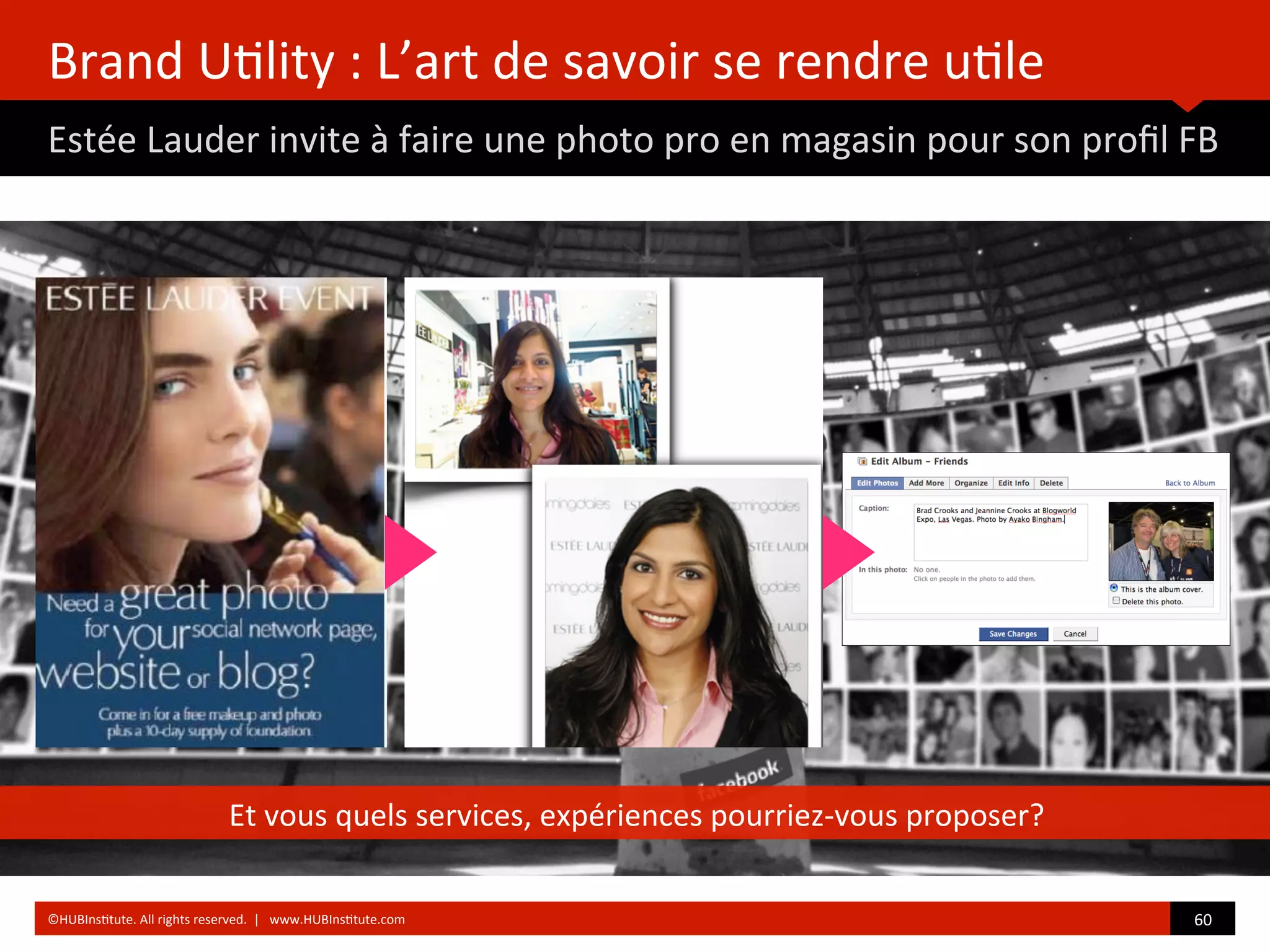 Brand	
  U)lity	
  :	
  L’art	
  de	
  savoir	
  se	
  rendre	
  u)le	
  
Estée	
  Lauder	
  invite	
  à	
  faire	
  une	
  photo	
  pro	
  en	
  magasin	
  pour	
  son	
  proﬁl	
  FB	
  
	
  	
  
Et	
  vous	
  quels	
  services,	
  expériences	
  pourriez-­‐vous	
  proposer?	
  
60	
  	
  ©HUBIns)tute.	
  All	
  rights	
  reserved.	
  	
  |	
  	
  	
  www.HUBIns)tute.com	
  
 