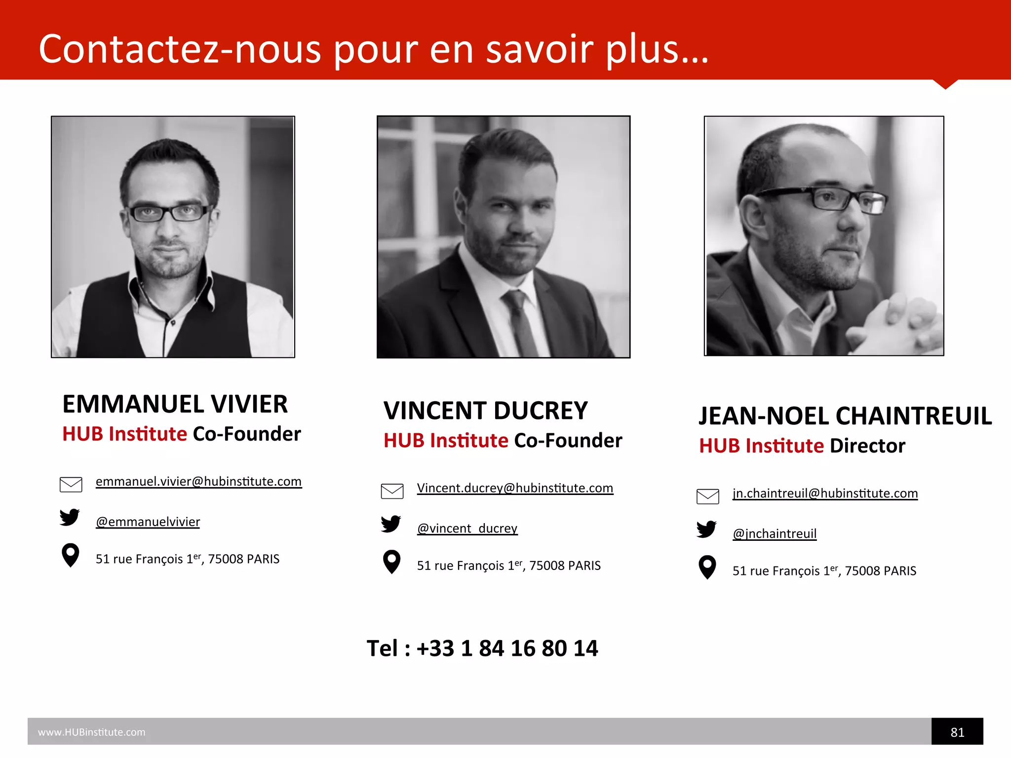 Contactez-­‐nous	
  pour	
  en	
  savoir	
  plus…	
  
81	
  	
  www.HUBins)tute.com	
  
EMMANUEL	
  VIVIER	
  
HUB	
  Ins/tute	
  Co-­‐Founder	
  
	
  
	
   emmanuel.vivier@hubins)tute.com	
  	
  
@emmanuelvivier	
  
51	
  rue	
  François	
  1er,	
  75008	
  PARIS	
  
VINCENT	
  DUCREY	
  
HUB	
  Ins/tute	
  Co-­‐Founder	
  
	
  
	
   Vincent.ducrey@hubins)tute.com	
  	
  	
  
@vincent_ducrey	
  
51	
  rue	
  François	
  1er,	
  75008	
  PARIS	
  
JEAN-­‐NOEL	
  CHAINTREUIL	
  
HUB	
  Ins/tute	
  Director	
  
	
  
	
   jn.chaintreuil@hubins)tute.com	
  	
  
@jnchaintreuil	
  
51	
  rue	
  François	
  1er,	
  75008	
  PARIS	
  
Tel	
  :	
  +33	
  1	
  84	
  16	
  80	
  14	
  	
  	
  
 