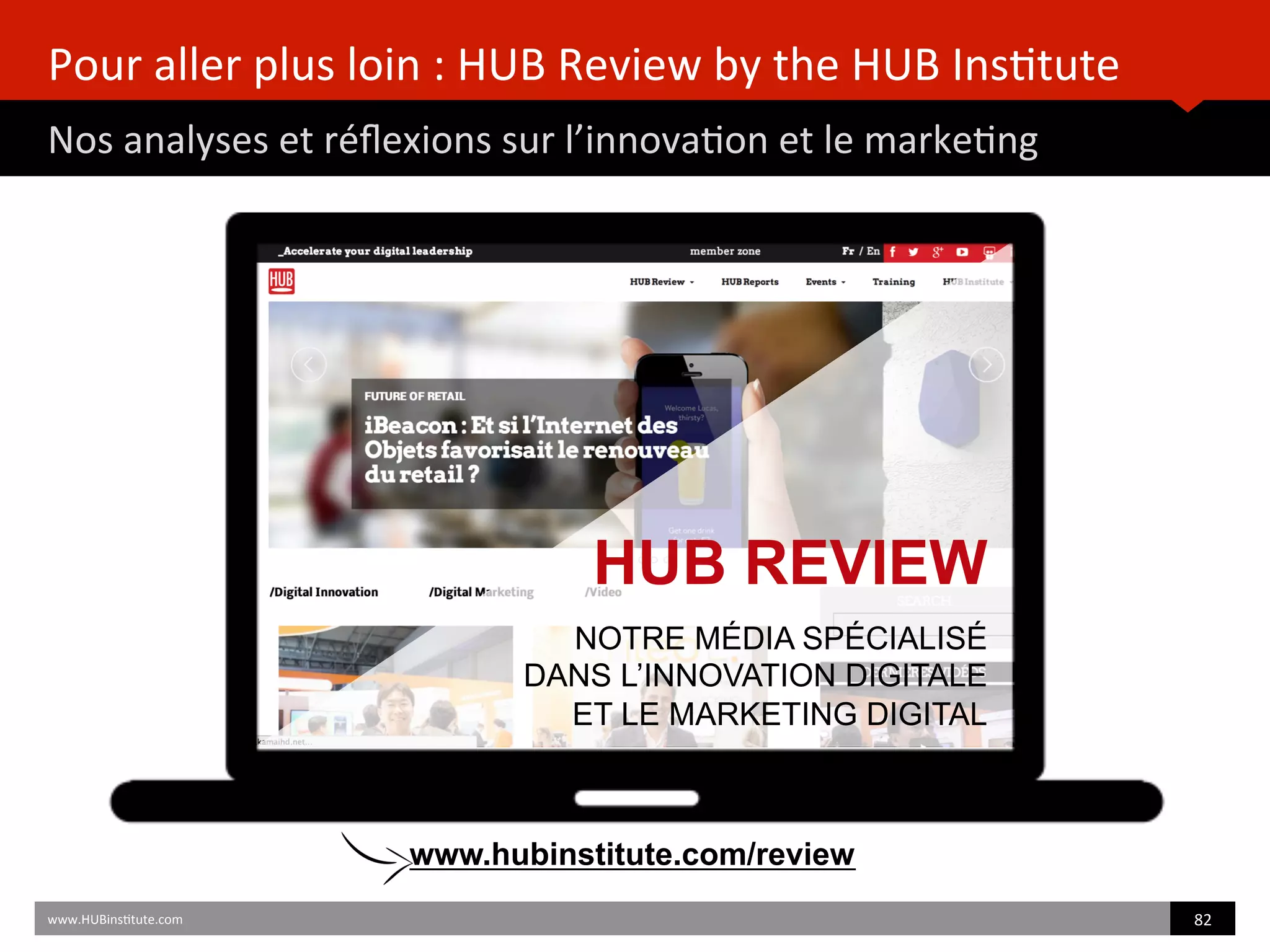 Pour	
  aller	
  plus	
  loin	
  :	
  HUB	
  Review	
  by	
  the	
  HUB	
  Ins)tute	
  
Nos	
  analyses	
  et	
  réﬂexions	
  sur	
  l’innova)on	
  et	
  le	
  marke)ng	
  
www.HUBins)tute.com	
   82	
  	
  
HUB REVIEW
NOTRE MÉDIA SPÉCIALISÉ
DANS L’INNOVATION DIGITALE
ET LE MARKETING DIGITAL
www.hubinstitute.com/review
 