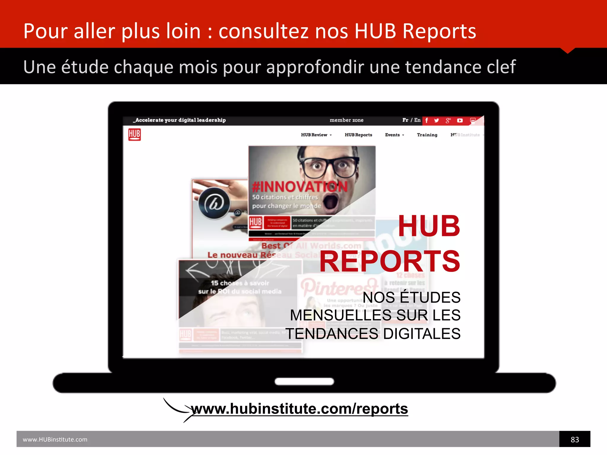 Pour	
  aller	
  plus	
  loin	
  :	
  consultez	
  nos	
  HUB	
  Reports	
  
Une	
  étude	
  chaque	
  mois	
  pour	
  approfondir	
  une	
  tendance	
  clef	
  
www.HUBins)tute.com	
   83	
  	
  
HUB
REPORTS
NOS ÉTUDES
MENSUELLES SUR LES
TENDANCES DIGITALES
www.hubinstitute.com/reports
 