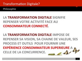 Transforma)on	
  Digitale? 	
  	
  
Philosophie	
  
LA	
  TRANSFORMATION	
  DIGITALE	
  SIGNIFIE	
  
REPENSER	
  VOTRE	
  ACTIVITÉ	
  FACE	
  AU	
  
CONSOMMATEUR	
  CONNECTÉ.	
  
	
  
LA	
  TRANSFORMATION	
  DIGITALE	
  IMPOSE	
  DE	
  
REPENSER	
  SA	
  VISION,	
  SA	
  CHAINE	
  DE	
  VALEUR,	
  SES	
  
PROCESS	
  ET	
  OUTILS	
  	
  POUR	
  FOURNIR	
  UNE	
  
EXPÉRIENCE	
  CONSOMMATEUR	
  SUPERIEURE	
  A	
  
CELLE	
  DE	
  LA	
  CONCURRENCE.	
  	
  	
  
©HUBIns)tute.	
  All	
  rights	
  reserved.	
  	
  |	
  	
  	
  www.HUBIns)tute.com	
   5	
  	
  
 