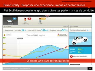 Brand	
  u)lity	
  :	
  Proposer	
  une	
  expérience	
  unique	
  et	
  personnalisée	
  
Fiat	
  EcoDrive	
  propose	
  une	
  app	
  pour	
  suivre	
  ses	
  performances	
  de	
  conduite	
  
hZp://awards.akqa.com/awards2009/CannesLions/Fiat_eco_Drive/default.htm	
  	
  
©HUBIns)tute.	
  All	
  rights	
  reserved.	
  	
  |	
  	
  	
  www.HUBIns)tute.com	
   62	
  	
  
Un	
  service	
  sur	
  mesure	
  pour	
  chaque	
  client	
  
 