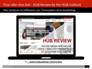 Pour	
  aller	
  plus	
  loin	
  :	
  HUB	
  Review	
  by	
  the	
  HUB	
  Ins)tute	
  
Nos	
  analyses	
  et	
  réﬂexions	
  sur	
  l’innova)on	
  et	
  le	
  marke)ng	
  
www.HUBins)tute.com	
   82	
  	
  
HUB REVIEW
NOTRE MÉDIA SPÉCIALISÉ
DANS L’INNOVATION DIGITALE
ET LE MARKETING DIGITAL
www.hubinstitute.com/review
 