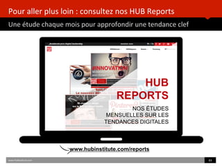 Pour	
  aller	
  plus	
  loin	
  :	
  consultez	
  nos	
  HUB	
  Reports	
  
Une	
  étude	
  chaque	
  mois	
  pour	
  approfondir	
  une	
  tendance	
  clef	
  
www.HUBins)tute.com	
   83	
  	
  
HUB
REPORTS
NOS ÉTUDES
MENSUELLES SUR LES
TENDANCES DIGITALES
www.hubinstitute.com/reports
 
