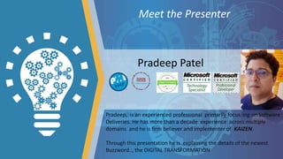 Meet the Presenter
Pradeep, is an experienced professional primarily focussing on Software
Deliveries. He has more than a decade experience across multiple
domains and he is firm believer and implementer of KAIZEN.
Through this presentation he is explaining the details of the newest
Buzzword.., the DIGITAL TRANSFORMATION
Pradeep Patel
 