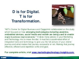 D is for Digital.
T is for
Transformation.
“MIT’s Center for Digital Business and Capgemini collaborated on the study
which focused on how emerging technologies including analytics,
embedded devices, social media and mobile are being used to enable
major business improvements.” It takes many pieces in your Marketing
and Technology mix to move the dial. It must be a coordinated effort of
integrated tools and technology to give you the full picture of your clients’
journey and what makes that journey successful or not. Making that journey
effective, efficient and repetitive is the end goal.

For complete article, visit www.marketingtechnology insights.com.

 