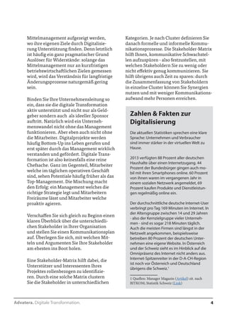 Advatera. Digitale Transformation. 4 
Mittelmanagement aufgezeigt werden, 
wo ihre eigenen Ziele durch Digitalisie-rung 
Unterstützung finden. Denn letztlich 
ist häufig ein ganz pragmatischer Grund 
Auslöser für Widerstände: solange das 
Mittelmanagement nur an kurzfristigen 
betriebswirtschaftlichen Zielen gemessen 
wird, wird das Verständnis für langfristige 
Änderungsprozesse naturgemäß gering 
sein. 
Binden Sie Ihre Unternehmensleitung so 
ein, dass sie die digitale Transformation 
aktiv unterstützt und nicht nur als Geld-geber 
sondern auch als ideeller Sponsor 
auftritt. Natürlich wird ein Unternehmens-wandel 
nicht ohne das Management funk-tionieren. 
Aber eben auch nicht ohne die 
Mitarbeiter. Digitalprojekte werden häufig 
Bottom-Up ins Leben gerufen und erst 
später durch das Management wirklich 
verstanden und gefördert. Digitale Trans-formation 
ist also keinesfalls eine reine 
Chefsache. Ganz im Gegenteil, Mitarbeiter 
welche im täglichen operativen Geschäft 
sind, sehen Potentiale häufig früher als das 
Top-Management. Die Mischung macht 
den Erfolg: ein Management welches die 
richtige Strategie legt und Mitarbeitern 
Freiräume lässt sowie Mitarbeiter welche 
proaktiv agieren. 
Verschaffen Sie sich gleich zu Beginn einen 
klaren Überblick über die unterschiedli-chen 
Stakeholder in Ihrer Organisation 
und stellen Sie einen Kommunikationsplan 
auf. Überlegen Sie sich, mit welchen Mit-teln 
und Argumenten Sie Ihre Stakeholder 
am ehesten ins Boot holen. 
Eine Stakeholder-Matrix hilft dabei, die 
Unterstützer und Interessenten Ihres 
Projektes rollenbezogen zu identifizieren. 
Durch eine solche Matrix clustern Sie die 
Stakeholder in unterschiedliche Kategori-en. 
Je nach Cluster definieren Sie danach 
formelle und informelle Kommunikati-onsprozesse. 
Die Stakeholder-Matrix hilft 
Ihnen, kommunikative Schwachstellen 
aufzuspüren - also festzustellen, mit wel-chen 
Stakeholdern Sie zu wenig oder nicht 
effektiv genug kommunizieren. Sie hilft 
übrigens auch Zeit zu sparen: durch die 
Zusammenfassung von Stakeholdern in 
einzelne Cluster können Sie Synergien 
nutzen und mit weniger Kommunikations-aufwand 
mehr Personen erreichen. 
Zahlen & Fakten zur 
Digitalisierung 
Die aktuellen Statistiken sprechen eine klare 
Sprache: Unternehmen und Verbraucher 
sind immer stärker in der virtuellen Welt zu 
Hause. 
2013 verfügten 88 Prozent aller deutschen 
Haushalte über einen Internetzugang. 44 
Prozent der Bundesbürger gingen auch mo-bil 
mit ihren Smartphones online. 60 Prozent 
von ihnen waren im vergangenen Jahr in 
einem sozialen Netzwerk angemeldet, 69 
Prozent kaufen Produkte und Dienstleistun-gen 
regelmäßig online ein. 
Der durchschnittliche deutsche Internet-User 
verbringt pro Tag 169 Minuten im Internet. In 
der Altersgruppe zwischen 14 und 29 Jahren 
- also der Kernzielgruppe vieler Unterneh-men 
- sind es sogar 218 Minuten täglich. 
Auch die meisten Firmen sind längst in der 
Netzwelt angekommen, beispielsweise 
betreiben 80 Prozent der deutschen Unter-nehmen 
eine eigene Website. In Österreich 
und der Schweiz sieht es im Hinblick auf die 
Omnipräsenz des Internet nicht anders aus. 
Internet-Spitzenreiter in der D-A-CH-Region 
ist noch vor Österreich und Deutschland 
übrigens die Schweiz.1 
1 Quellen: Manager Magazin (Artikel) zit. nach 
BITKOM; Statistik Schweiz (Link) 
 