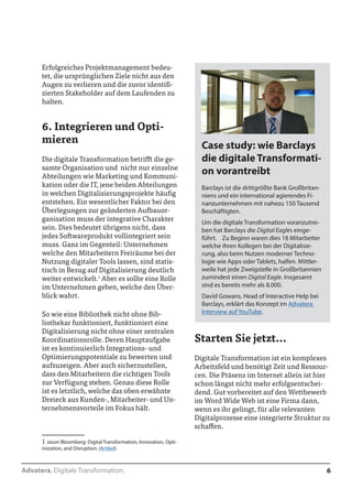Advatera. Digitale Transformation. 6 
Erfolgreiches Projektmanagement bedeu-tet, 
die ursprünglichen Ziele nicht aus den 
Augen zu verlieren und die zuvor identifi-zierten 
Stakeholder auf dem Laufenden zu 
halten. 
6. Integrieren und Opti-mieren 
Die digitale Transformation betrifft die ge-samte 
Organisation und nicht nur einzelne 
Abteilungen wie Marketing und Kommuni-kation 
oder die IT, jene beiden Abteilungen 
in welchen Digitalisierungsprojekte häufig 
entstehen. Ein wesentlicher Faktor bei den 
Überlegungen zur geänderten Aufbauor-ganisation 
muss der integrative Charakter 
sein. Dies bedeutet übrigens nicht, dass 
jedes Softwareprodukt voll integriert sein 
muss. Ganz im Gegenteil: Unternehmen 
welche den Mitarbeitern Freiräume bei der 
Nutzung digitaler Tools lassen, sind statis-tisch 
in Bezug auf Digitalisierung deutlich 
weiter entwickelt.1 Aber es sollte eine Rolle 
im Unternehmen geben, welche den Über-blick 
wahrt. 
So wie eine Bibliothek nicht ohne Bib-liothekar 
funktioniert, funktioniert eine 
Digitalisierung nicht ohne einer zentralen 
Koordinationsrolle. Deren Hauptaufgabe 
ist es kontinuierlich Integrations- und Op-timierungspotentiale 
zu bewerten und auf-zuzeigen. 
Aber auch sicherzustellen, dass 
den Mitarbeitern die richtigen Tools zur 
Verfügung stehen. Genau diese Rolle ist es 
letztlich, welche das Dreieck aus Kunden-, 
Mitarbeiter- und Unternehmensvorteile im 
Fokus hält. 
1 Jason Bloomberg: Digital Transformation, Innovation, Opti-mization, 
and Disruption. (Artikel) 
Starten Sie jetzt... 
Digitale Transformation ist ein komplexes 
Arbeitsfeld und benötigt Zeit und Ressour-cen. 
Die Präsenz im Internet allein ist hier 
schon längst nicht mehr erfolgsentschei-dend. 
Gut vorbereitet auf den Wettbewerb 
im World Wide Web ist eine Firma dann, 
wenn es ihr gelingt, für alle relevanten 
Digitalprozesse eine integrierte Struktur zu 
schaffen. 
Case study: wie Barclays 
die digitale Transformati-on 
vorantreibt 
Barclays ist die drittgrößte Bank Großbritan-niens 
und ein international agierendes Fi-nanzunternehmen 
mit nahezu 150 Tausend 
Beschäftigten. 
Um die digitale Transformation voranzutrei-ben 
hat Barclays die Digital Eagles einge-führt. 
Zu Beginn waren dies 18 Mitarbeiter 
welche ihren Kollegen bei der Digitalisie-rung, 
also beim Nutzen moderner Techno-logie 
wie Apps oder Tablets, halfen. Mittler-weile 
hat jede Zweigstelle in Großbritannien 
zumindest einen Digital Eagle. Insgesamt 
sind es bereits mehr als 8.000. 
David Gowans, Head of Interactive Help bei 
Barclays, erklärt das Konzept im Advatera 
Interview auf YouTube. 
 