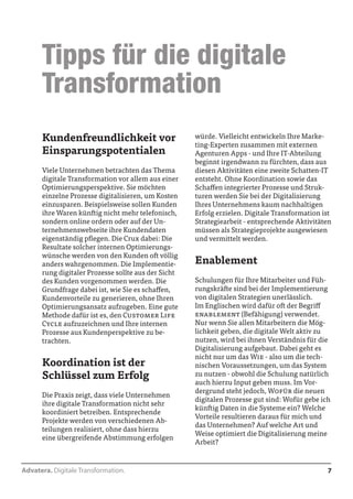 Advatera. Digitale Transformation. 7 
würde. Vielleicht entwickeln Ihre Marke-ting- 
Experten zusammen mit externen 
Agenturen Apps - und Ihre IT-Abteilung 
beginnt irgendwann zu fürchten, dass aus 
diesen Aktivitäten eine zweite Schatten-IT 
entsteht. Ohne Koordination sowie das 
Schaffen integrierter Prozesse und Struk-turen 
werden Sie bei der Digitalisierung 
Ihres Unternehmens kaum nachhaltigen 
Erfolg erzielen. Digitale Transformation ist 
Strategiearbeit - entsprechende Aktivitäten 
müssen als Strategieprojekte ausgewiesen 
und vermittelt werden. 
Enablement 
Schulungen für Ihre Mitarbeiter und Füh-rungskräfte 
sind bei der Implementierung 
von digitalen Strategien unerlässlich. 
Im Englischen wird dafür oft der Begriff 
enablement (Befähigung) verwendet. 
Nur wenn Sie allen Mitarbeitern die Mög-lichkeit 
geben, die digitale Welt aktiv zu 
nutzen, wird bei ihnen Verständnis für die 
Digitalisierung aufgebaut. Dabei geht es 
nicht nur um das Wie - also um die tech-nischen 
Voraussetzungen, um das System 
zu nutzen - obwohl die Schulung natürlich 
auch hierzu Input geben muss. Im Vor-dergrund 
steht jedoch, Wofür die neuen 
digitalen Prozesse gut sind: Wofür gebe ich 
künftig Daten in die Systeme ein? Welche 
Vorteile resultieren daraus für mich und 
das Unternehmen? Auf welche Art und 
Weise optimiert die Digitalisierung meine 
Arbeit? 
Kundenfreundlichkeit vor 
Einsparungspotentialen 
Viele Unternehmen betrachten das Thema 
digitale Transformation vor allem aus einer 
Optimierungsperspektive. Sie möchten 
einzelne Prozesse digitalisieren, um Kosten 
einzusparen. Beispielsweise sollen Kunden 
ihre Waren künftig nicht mehr telefonisch, 
sondern online ordern oder auf der Un-ternehmenswebseite 
ihre Kundendaten 
eigenständig pflegen. Die Crux dabei: Die 
Resultate solcher internen Optimierungs-wünsche 
werden von den Kunden oft völlig 
anders wahrgenommen. Die Implementie-rung 
digitaler Prozesse sollte aus der Sicht 
des Kunden vorgenommen werden. Die 
Grundfrage dabei ist, wie Sie es schaffen, 
Kundenvorteile zu generieren, ohne Ihren 
Optimierungsansatz aufzugeben. Eine gute 
Methode dafür ist es, den Customer Life 
Cycle aufzuzeichnen und Ihre internen 
Prozesse aus Kundenperspektive zu be-trachten. 
Koordination ist der 
Schlüssel zum Erfolg 
Die Praxis zeigt, dass viele Unternehmen 
ihre digitale Transformation nicht sehr 
koordiniert betreiben. Entsprechende 
Projekte werden von verschiedenen Ab-teilungen 
realisiert, ohne dass hierzu 
eine übergreifende Abstimmung erfolgen 
Tipps für die digitale 
Transformation 
 