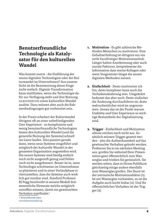 Advatera. Digitale Transformation. 8 
Benutzerfreundliche 
Technologie als Kataly-sator 
für den kulturellen 
Wandel 
Was kommt zuerst - die Einführung der 
neuen digitalen Technologien oder der Kul-turwandel 
im Unternehmen? Aus unserer 
Sicht ist die Beantwortung dieser Frage 
nicht einfach: Digitale Transformation 
kann stattfinden, wenn die Technologie da-für 
zur Verfügung steht und ihre Nutzung 
gleichzeitig einen kulturellen Wandel 
auslöst. Dazu müssen aber auch die Rah-menbedingungen 
gut vorbereitet sein. 
In der Praxis scheitert der Kulturwandel 
übrigens oft an einer unbefriedigenden 
User Experience - zu komplizierte und 
wenig benutzerfreundliche Technologien 
lassen den kulturellen Wandel (und die 
generelle Nutzung der Systeme) schnell 
ins Leere laufen. Dies passiert gerade 
dann, wenn neue Systeme eingeführt und 
zeitgleich der kulturelle Wandel in der 
gesamten Organisation angestoßen wird. 
Die neuen Systeme sind häufig einfach 
noch nicht ausgereift genug und Fehler 
noch nicht ausgebessert. Besser ist es, neue 
Technologie schrittweise im Unternehmen 
zu platzieren und in einer Vorlaufphase si-cherzustellen, 
dass die Systeme auch wirk-lich 
gut nutzbar sind. Stanford Professor 
BJ Fogg beschreibt in seinem Modell drei 
wesentliche Elemente welche zeitgleich 
zutreffen müssen, damit ein gewünschtes 
Verhalten stattfindet:1 
1 Weiterführende Infos: 
www.behaviormodel.org 
1. Motivation - Es gibt zahlreiche Me-thoden 
Menschen zu motivieren. Eine 
Gehaltserhöhung ist übrigens nur ein 
recht kurzfristiger Motivationsschub. 
Länger halten Anerkennung oder auch 
soziale Faktoren, beispielsweise die 
Information dass meine Kollegen oder 
mein Vorgesetzter längst die neuen 
digitalen Methoden nutzen. 
2. Einfachheit - Desto motivierter ich 
bin, desto komplexer kann auch die 
Verhaltensänderung sein. Umgekehrt 
bedeutet das aber auch: Desto einfacher 
die Änderung durchzuführen ist, desto 
wahrscheinlicher wird sie angenom-men. 
Genau das ist der Punkt warum 
Usability und User Experience so wich-tige 
Bestandteile der Digitalisierung 
sind. 
3. Trigger - Einfachheit und Motivation 
alleine reichen noch nicht aus. Zu-sätzlich 
müssen Trigger gesetzt wer-den 
- also die Aufmerksamkeit auf das 
gewünschte Verhalten gelenkt werden. 
Probieren Sie es im nächsten Meeting 
aus: greifen Sie während Ihrer Präsen-tation 
ganz offensichtlich zum Was-serglas 
und trinken Sie genüsslich. Sie 
werden sehen, dass in Ihrem Publikum 
gleichzeitig einige andere ebenfalls 
zum Wasserglas greifen. Der Durst ist 
der intrinsische Motivationsfaktor (1). 
Ist ein Wasserglas vorhanden, so ist die 
Aufgabe auch leicht lösbar (2). Und Ihr 
offensichtliches Verhalten ist der Trig-ger 
(3). 
 