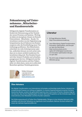 Advatera. Digitale Transformation. 9 
Fokussierung auf Unter-nehmens-, 
Mitarbeiter-und 
Kundenvorteile 
Erfolgreiche digitale Transformation er-fordert 
die Fokussierung auf die Vorteile 
der neuen Prozesse und Systeme. Wichtig 
ist dabei ein komplexer Ansatz im Dreieck 
Unternehmen - Mitarbeiter - Kunde. Un-ternehmen 
werden von der Digitalisierung 
beispielsweise durch Faktoren wie Kosten-ersparnis 
oder die Erschließung neuer Ver-triebswege 
profitieren. Den Mitarbeitern 
erleichtert sie viele Arbeitsprozesse spür-bar, 
außerdem können sie sich sicher sein, 
dass sie in einem wirklich modernen Un-ternehmen 
tätig sind. Ihre Kunden freuen 
sich über bessere Produkte und schnellen, 
passgenauen Service. Erfolgreich sind die 
digitale Transformation und ihre Teilpro-jekte 
vor allem dann, wenn sie in allen drei 
Bereichen spürbare Vorteile generieren. 
Literatur 
1. BJ Fogg; Behaviour Model; 
http://www.behaviormodel.org 
2. Jason Bloomberg; Digital Transformation, 
Innovation, Optimization, and Disrupti-on: 
Spin the Dial; Wired; 
http://archive.wired.com/in-sights/ 
2014/08/digital-transformati-on- 
innovation-optimization-disrupti-on- 
spin-dial/ 
3. The 2014 state of digital transformation; 
Altimeter group; 
Volker Grünauer 
+43 6232 37116 
vg@advatera.com 
www.advatera.com 
Über Advatera 
Die digitale Transformation von Unternehmen ist komplex und benötigt starke Partner. Advatera hat 
entsprechende Prozesse von Anfang an begleitet. In unserem Expertennetzwerk erwarten Sie keine 
klassischen Berater, sondern die gebündelte Expertise einer Community of Practice. Advatera trägt da-mit 
dazu bei, dass Sie ihre Digitalprojekte mit einer 360-Grad-Perspektive auf die Anforderungen Ihres 
Unternehmens, Ihrer Mitarbeiter und Ihrer Kunden realisieren. 
Der Erfahrungsaustausch ist Treiber Ihrer Digitalprojekte. Übrigens ist das Advatera Netzwerk völlig 
werbefrei und ohne der Teilnahme von Agenturen und Consultants. Nehmen Sie doch einfach bei 
einem der nächsten Expertentreffen teil. 
