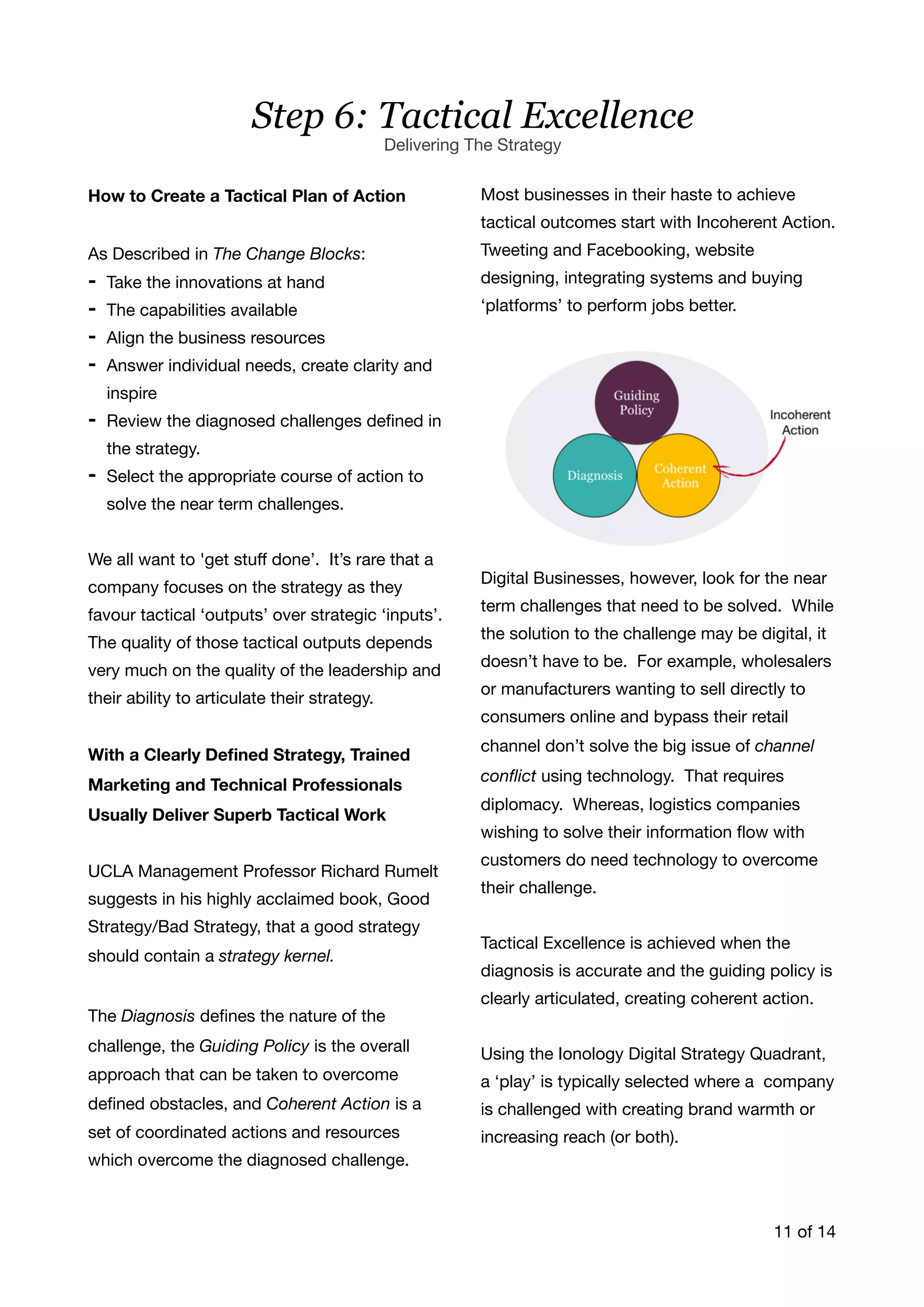 How to Create a Tactical Plan of Action
As Described in The Change Blocks:

- Take the innovations at hand

- The capabilities available

- Align the business resources 

- Answer individual needs, create clarity and
inspire

- Review the diagnosed challenges deﬁned in
the strategy. 

- Select the appropriate course of action to
solve the near term challenges. 

We all want to 'get stuﬀ done’. It’s rare that a
company focuses on the strategy as they
favour tactical ‘outputs’ over strategic ‘inputs’.
The quality of those tactical outputs depends
very much on the quality of the leadership and
their ability to articulate their strategy.

With a Clearly Deﬁned Strategy, Trained
Marketing and Technical Professionals
Usually Deliver Superb Tactical Work
UCLA Management Professor Richard Rumelt
suggests in his highly acclaimed book, Good
Strategy/Bad Strategy, that a good strategy
should contain a strategy kernel.
The Diagnosis deﬁnes the nature of the
challenge, the Guiding Policy is the overall
approach that can be taken to overcome
deﬁned obstacles, and Coherent Action is a
set of coordinated actions and resources
which overcome the diagnosed challenge. 

Most businesses in their haste to achieve
tactical outcomes start with Incoherent Action.
Tweeting and Facebooking, website
designing, integrating systems and buying
‘platforms’ to perform jobs better.

Digital Businesses, however, look for the near
term challenges that need to be solved. While
the solution to the challenge may be digital, it
doesn’t have to be. For example, wholesalers
or manufacturers wanting to sell directly to
consumers online and bypass their retail
channel don’t solve the big issue of channel
conﬂict using technology. That requires
diplomacy. Whereas, logistics companies
wishing to solve their information ﬂow with
customers do need technology to overcome
their challenge. 

Tactical Excellence is achieved when the
diagnosis is accurate and the guiding policy is
clearly articulated, creating coherent action. 

Using the Ionology Digital Strategy Quadrant,
a ‘play’ is typically selected where a company
is challenged with creating brand warmth or
increasing reach (or both). 

of11 14
Step 6: Tactical Excellence
Delivering The Strategy
 