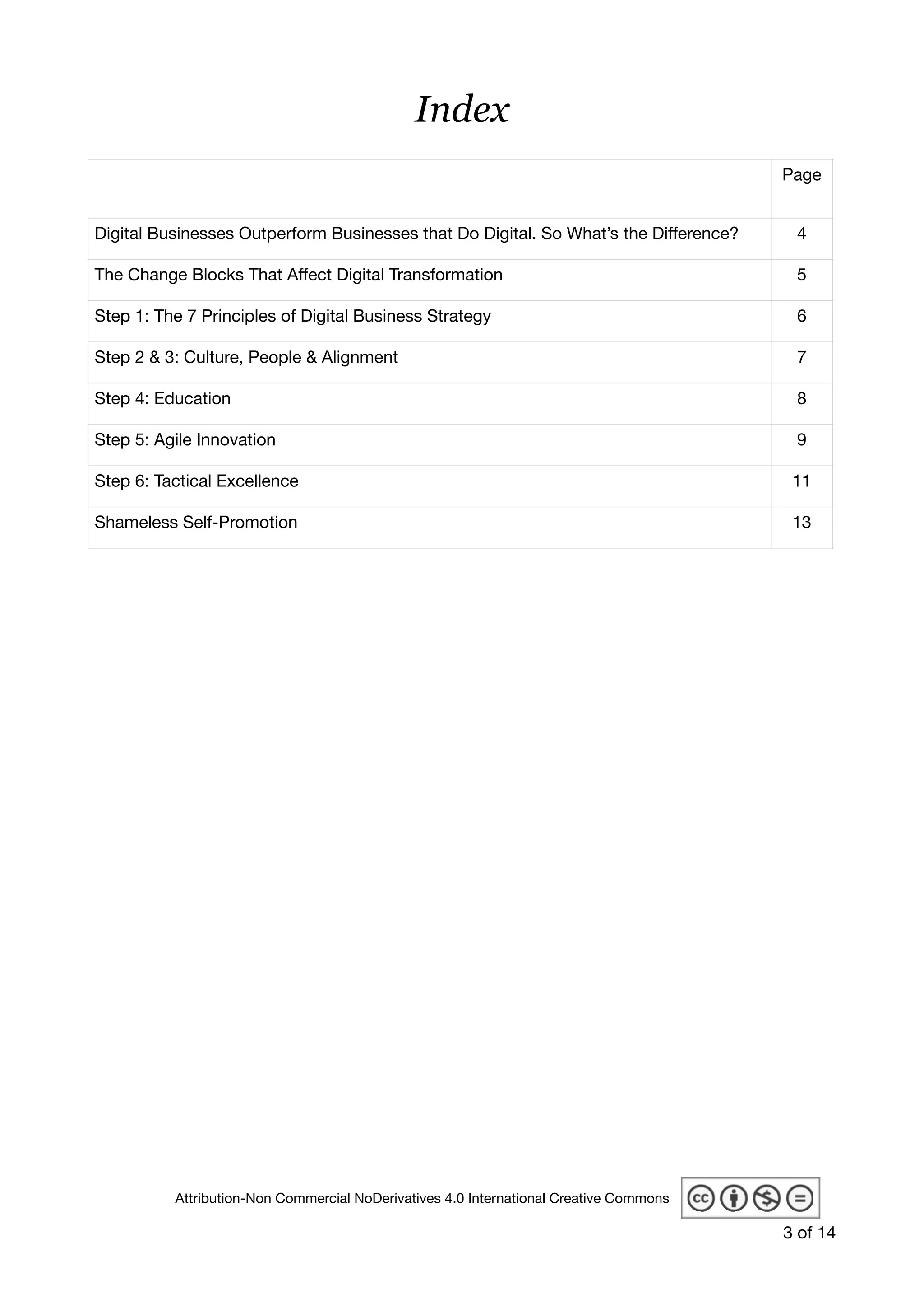 Index
 
Page
Digital Businesses Outperform Businesses that Do Digital. So What’s the Diﬀerence? 4
The Change Blocks That Aﬀect Digital Transformation 5
Step 1: The 7 Principles of Digital Business Strategy 6
Step 2 & 3: Culture, People & Alignment 7
Step 4: Education 8
Step 5: Agile Innovation 9
Step 6: Tactical Excellence 11
Shameless Self-Promotion 13
of3 14
Attribution-Non Commercial NoDerivatives 4.0 International Creative Commons
 