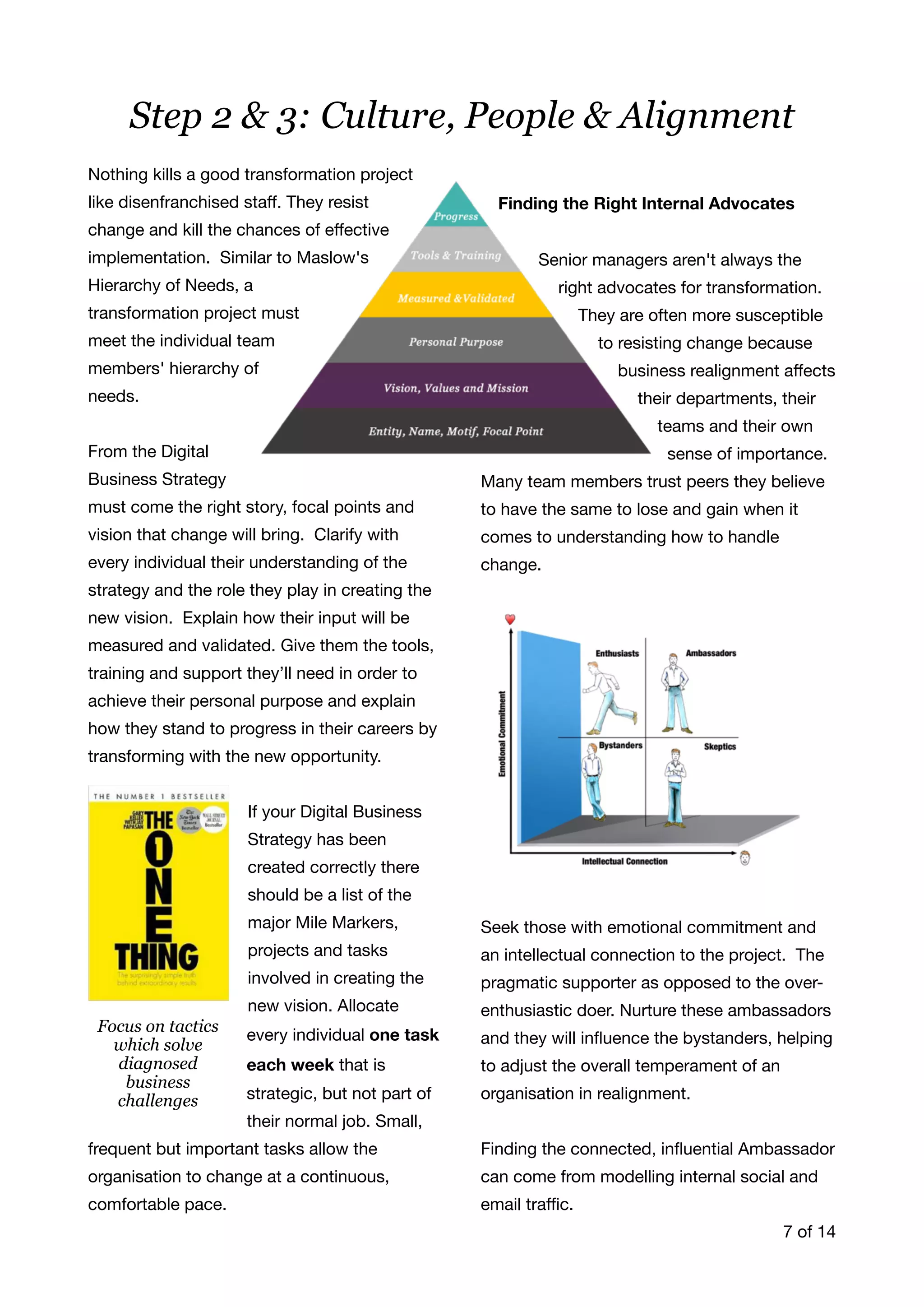 Nothing kills a good transformation project
like disenfranchised staﬀ. They resist
change and kill the chances of eﬀective
implementation. Similar to Maslow's
Hierarchy of Needs, a
transformation project must
meet the individual team
members' hierarchy of
needs. 

From the Digital
Business Strategy
must come the right story, focal points and
vision that change will bring. Clarify with
every individual their understanding of the
strategy and the role they play in creating the
new vision. Explain how their input will be
measured and validated. Give them the tools,
training and support they’ll need in order to
achieve their personal purpose and explain
how they stand to progress in their careers by
transforming with the new opportunity. 

If your Digital Business
Strategy has been
created correctly there
should be a list of the
major Mile Markers,
projects and tasks
involved in creating the
new vision. Allocate
every individual one task
each week that is
strategic, but not part of
their normal job. Small,
frequent but important tasks allow the
organisation to change at a continuous,
comfortable pace.



Finding the Right Internal Advocates 

Senior managers aren't always the
right advocates for transformation.
They are often more susceptible
to resisting change because
business realignment aﬀects
their departments, their
teams and their own
sense of importance. 

Many team members trust peers they believe
to have the same to lose and gain when it
comes to understanding how to handle
change. 

Seek those with emotional commitment and
an intellectual connection to the project. The
pragmatic supporter as opposed to the over-
enthusiastic doer. Nurture these ambassadors
and they will inﬂuence the bystanders, helping
to adjust the overall temperament of an
organisation in realignment.

Finding the connected, inﬂuential Ambassador
can come from modelling internal social and
email traﬃc.  
of7 14
Step 2 & 3: Culture, People & Alignment
Focus on tactics
which solve
diagnosed
business
challenges
 