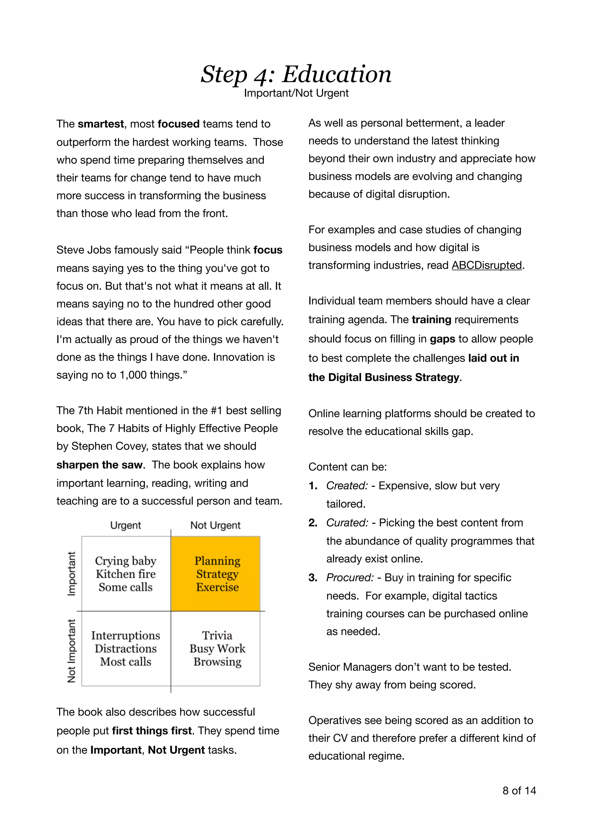 The smartest, most focused teams tend to
outperform the hardest working teams. Those
who spend time preparing themselves and
their teams for change tend to have much
more success in transforming the business
than those who lead from the front. 

Steve Jobs famously said “People think focus
means saying yes to the thing you've got to
focus on. But that's not what it means at all. It
means saying no to the hundred other good
ideas that there are. You have to pick carefully.
I'm actually as proud of the things we haven't
done as the things I have done. Innovation is
saying no to 1,000 things.”

The 7th Habit mentioned in the #1 best selling
book, The 7 Habits of Highly Eﬀective People
by Stephen Covey, states that we should
sharpen the saw. The book explains how
important learning, reading, writing and
teaching are to a successful person and team.

The book also describes how successful
people put ﬁrst things ﬁrst. They spend time
on the Important, Not Urgent tasks. 

As well as personal betterment, a leader
needs to understand the latest thinking
beyond their own industry and appreciate how
business models are evolving and changing
because of digital disruption. 

For examples and case studies of changing
business models and how digital is
transforming industries, read ABCDisrupted.

Individual team members should have a clear
training agenda. The training requirements
should focus on ﬁlling in gaps to allow people
to best complete the challenges laid out in
the Digital Business Strategy. 

Online learning platforms should be created to
resolve the educational skills gap. 

Content can be:

1. Created: - Expensive, slow but very
tailored.

2. Curated: - Picking the best content from
the abundance of quality programmes that
already exist online.

3. Procured: - Buy in training for speciﬁc
needs. For example, digital tactics
training courses can be purchased online
as needed.

Senior Managers don’t want to be tested.
They shy away from being scored.

Operatives see being scored as an addition to
their CV and therefore prefer a diﬀerent kind of
educational regime. 

of8 14
Step 4: Education
Important/Not Urgent
 