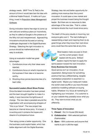 strategy needs. (MVP Time To Test) is the
amount of time it would take test the idea with
a Minimal Viable Product. If maths isn’t your
thing, invest in Propulsion Ideas Management
Software.
Giving innovation teams free reign to come up
with wild and ambitious plans (or moonshots,
as they're called at Google) is the preserve of
the ﬁlthy rich and inexperienced. Approaching
innovations should be focused on solving
challenges diagnosed in the Digital Business
Strategy. Selecting the right innovation to
pursue should be mathematical and
easy to evaluate. 

Using an evaluation model has great
advantages:

1. Contributors know why their ideas were
rejected.

2. Contributors focus on what’s important to
the business if their idea is to become
worthy.

3. Shooting show ponies becomes less of a
team killer. 

Successful Leaders Shoot Show Ponies 

Once the latest innovation has been picked
and the team brought together to make it a
reality, it soon becomes the lighthouse of
change. The new idea is paraded around the
organisation with accompanying whispers of
“this is our future”. The new project has
become an internal show pony. It is loved, it
is exciting and it contains the hopes and
dreams of a prosperous future.
Then along comes a better opportunity. One
the business could exploit faster, which has
better alignment with the Digital Business
Strategy, less risk and better opportunity for
yielding more revenue than the current
innovation. It could open a new market and
propel the business toward being the thought
leader. But there are no resources to take
advantage of the new idea. That is, unless
someone shoots the much loved show pony.

The death of the pony results in mourning, but
everyone gets over it. The real challenge is
reassembling a team and inspiring them to do
great things when they know their next show
pony could face the same fate at any time. 

Most leaders make excuses to ﬁnish
out the current project. Good
leaders kill the pony. Brilliant
leaders inspire the team to apply the
same passion toward the next innovation.

Every Business Can Innovate
Good service isn’t an innovation, it’s an
expectation. Being known for something
positive that has a diﬀerentiating, tangible
marketplace proposition is essential in a
digital world. Maybe your restaurant makes
the world's best souﬄé or you have the best
predictive modelling software on buying
habits. Whatever it is, focus all marketing on
highlighting your innovation. If a customer is
on your website they probably know what you
do. They want to know what you do
diﬀerently. 

Three Types of Innovation

1. Closed: - Do it in-house (Old skool)

2. Collaborative: - With selected partners
(Fashionable)

3. Open: - With customers and anyone that
wants to join in (All-the-rage) 
of10 14
 