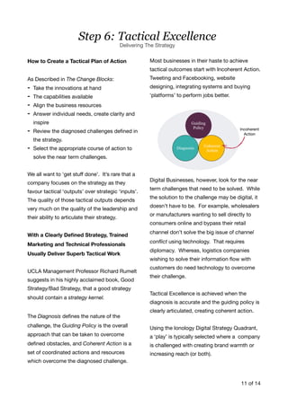 How to Create a Tactical Plan of Action
As Described in The Change Blocks:

- Take the innovations at hand

- The capabilities available

- Align the business resources 

- Answer individual needs, create clarity and
inspire

- Review the diagnosed challenges deﬁned in
the strategy. 

- Select the appropriate course of action to
solve the near term challenges. 

We all want to 'get stuﬀ done’. It’s rare that a
company focuses on the strategy as they
favour tactical ‘outputs’ over strategic ‘inputs’.
The quality of those tactical outputs depends
very much on the quality of the leadership and
their ability to articulate their strategy.

With a Clearly Deﬁned Strategy, Trained
Marketing and Technical Professionals
Usually Deliver Superb Tactical Work
UCLA Management Professor Richard Rumelt
suggests in his highly acclaimed book, Good
Strategy/Bad Strategy, that a good strategy
should contain a strategy kernel.
The Diagnosis deﬁnes the nature of the
challenge, the Guiding Policy is the overall
approach that can be taken to overcome
deﬁned obstacles, and Coherent Action is a
set of coordinated actions and resources
which overcome the diagnosed challenge. 

Most businesses in their haste to achieve
tactical outcomes start with Incoherent Action.
Tweeting and Facebooking, website
designing, integrating systems and buying
‘platforms’ to perform jobs better.

Digital Businesses, however, look for the near
term challenges that need to be solved. While
the solution to the challenge may be digital, it
doesn’t have to be. For example, wholesalers
or manufacturers wanting to sell directly to
consumers online and bypass their retail
channel don’t solve the big issue of channel
conﬂict using technology. That requires
diplomacy. Whereas, logistics companies
wishing to solve their information ﬂow with
customers do need technology to overcome
their challenge. 

Tactical Excellence is achieved when the
diagnosis is accurate and the guiding policy is
clearly articulated, creating coherent action. 

Using the Ionology Digital Strategy Quadrant,
a ‘play’ is typically selected where a company
is challenged with creating brand warmth or
increasing reach (or both). 

of11 14
Step 6: Tactical Excellence
Delivering The Strategy
 