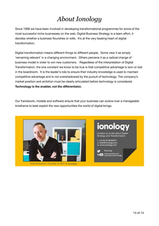 About Ionology
Since 1999 we have been involved in developing transformational programmes for some of the
most successful niche businesses on the web. Digital Business Strategy is a team eﬀort, it
decides whether a business ﬂourishes or wilts. It’s at the very beating heart of digital
transformation. 

Digital transformation means diﬀerent things to diﬀerent people. Some view it as simply
‘remaining relevant’ in a changing environment. Others perceive it as a radical change of
business model in order to win new customers. Regardless of the interpretation of Digital
Transformation, the one constant we know to be true is that competitive advantage is won or lost
in the boardroom. It is the leader's role to ensure their industry knowledge is used to maintain
competitive advantage and is not overshadowed by the pursuit of technology. The company’s
market position and ambition must be clearly articulated before technology is considered.
Technology is the enabler, not the diﬀerentiator.
Our framework, models and software ensure that your business can evolve over a manageable
timeframe to best exploit the new opportunities the world of digital brings.

of14 14
Niall McKeown, Founder & CEO of Ionology
 