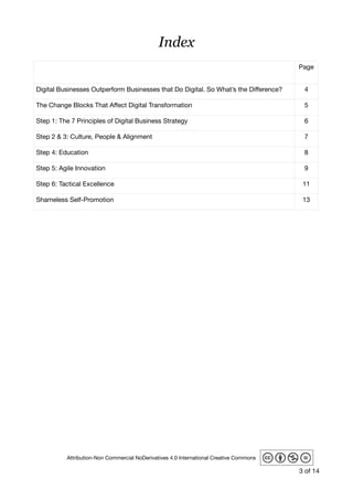 Index
 
Page
Digital Businesses Outperform Businesses that Do Digital. So What’s the Diﬀerence? 4
The Change Blocks That Aﬀect Digital Transformation 5
Step 1: The 7 Principles of Digital Business Strategy 6
Step 2 & 3: Culture, People & Alignment 7
Step 4: Education 8
Step 5: Agile Innovation 9
Step 6: Tactical Excellence 11
Shameless Self-Promotion 13
of3 14
Attribution-Non Commercial NoDerivatives 4.0 International Creative Commons
 