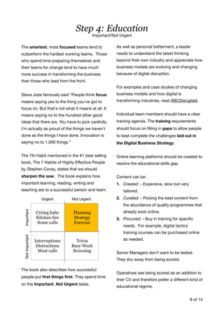 The smartest, most focused teams tend to
outperform the hardest working teams. Those
who spend time preparing themselves and
their teams for change tend to have much
more success in transforming the business
than those who lead from the front. 

Steve Jobs famously said “People think focus
means saying yes to the thing you've got to
focus on. But that's not what it means at all. It
means saying no to the hundred other good
ideas that there are. You have to pick carefully.
I'm actually as proud of the things we haven't
done as the things I have done. Innovation is
saying no to 1,000 things.”

The 7th Habit mentioned in the #1 best selling
book, The 7 Habits of Highly Eﬀective People
by Stephen Covey, states that we should
sharpen the saw. The book explains how
important learning, reading, writing and
teaching are to a successful person and team.

The book also describes how successful
people put ﬁrst things ﬁrst. They spend time
on the Important, Not Urgent tasks. 

As well as personal betterment, a leader
needs to understand the latest thinking
beyond their own industry and appreciate how
business models are evolving and changing
because of digital disruption. 

For examples and case studies of changing
business models and how digital is
transforming industries, read ABCDisrupted.

Individual team members should have a clear
training agenda. The training requirements
should focus on ﬁlling in gaps to allow people
to best complete the challenges laid out in
the Digital Business Strategy. 

Online learning platforms should be created to
resolve the educational skills gap. 

Content can be:

1. Created: - Expensive, slow but very
tailored.

2. Curated: - Picking the best content from
the abundance of quality programmes that
already exist online.

3. Procured: - Buy in training for speciﬁc
needs. For example, digital tactics
training courses can be purchased online
as needed.

Senior Managers don’t want to be tested.
They shy away from being scored.

Operatives see being scored as an addition to
their CV and therefore prefer a diﬀerent kind of
educational regime. 

of8 14
Step 4: Education
Important/Not Urgent
 