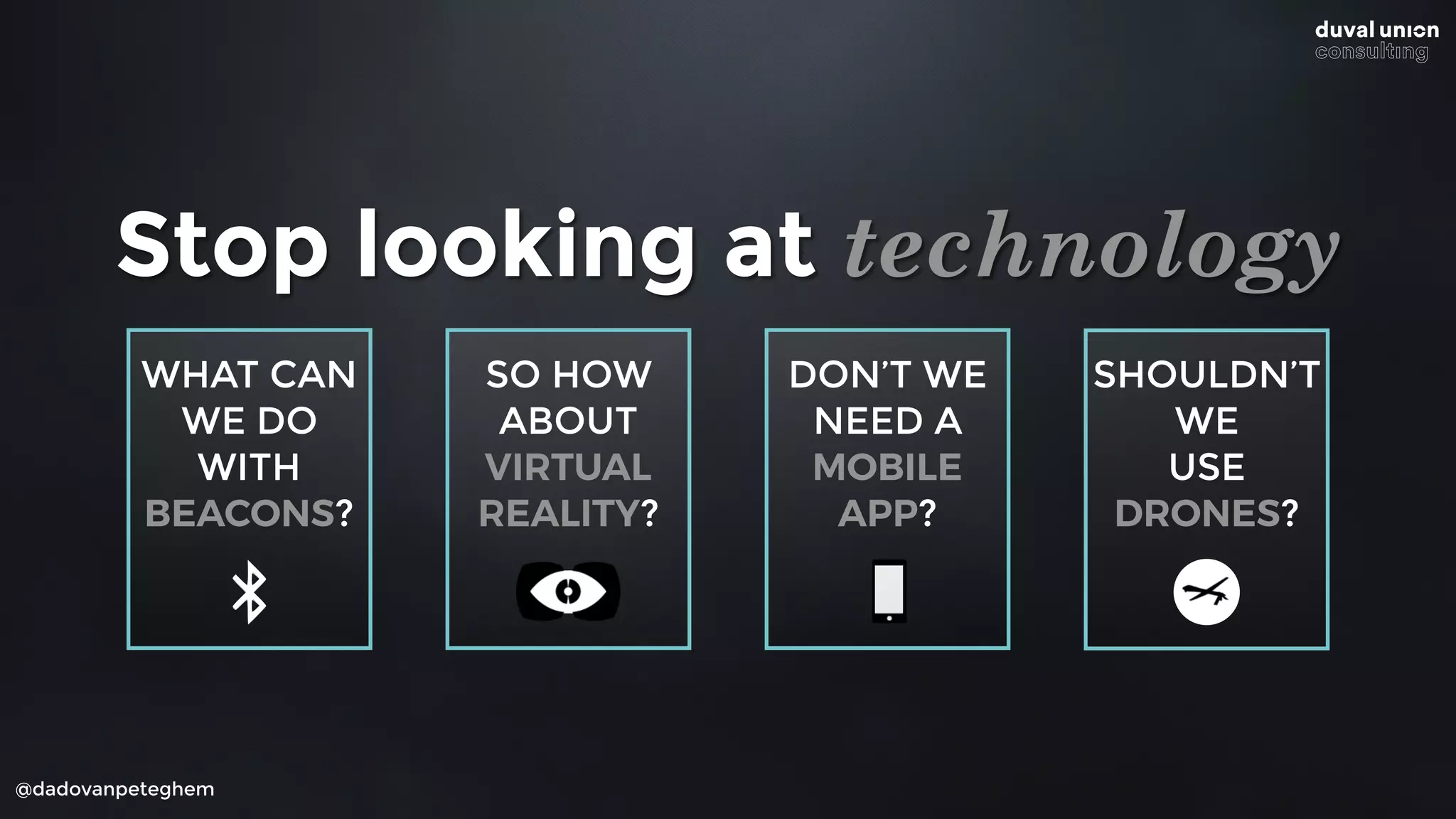 SO HOW
ABOUT
VIRTUAL
REALITY?
@dadovanpeteghem
Stop looking at technology
WHAT CAN
WE DO
WITH
BEACONS?
SHOULDN’T
WE
USE
DRONES?
DON’T WE
NEED A
MOBILE
APP?
 