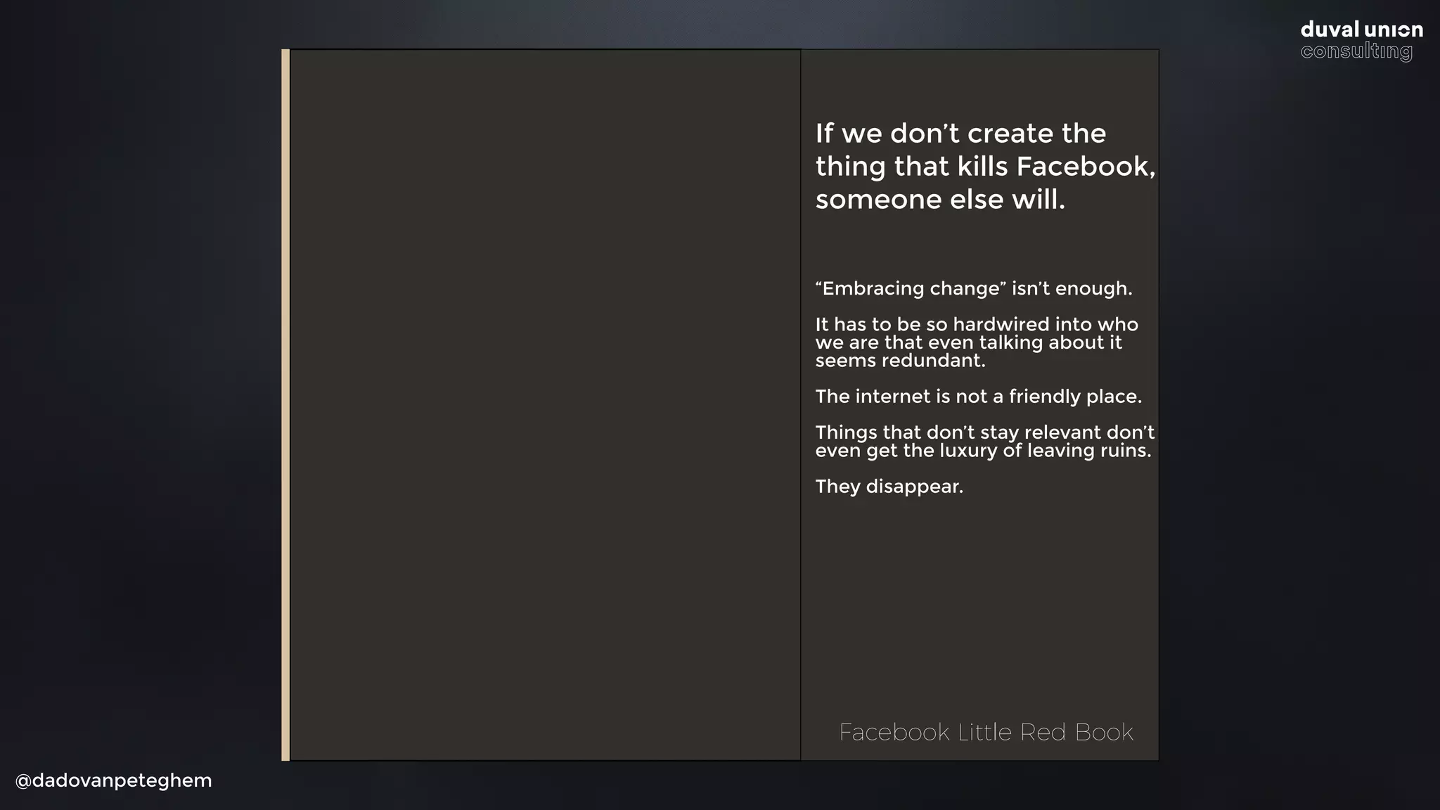 @dadovanpeteghem
If we don’t create the
thing that kills Facebook,
someone else will.
“Embracing change” isn’t enough.
It has to be so hardwired into who
we are that even talking about it
seems redundant.
The internet is not a friendly place.
Things that don’t stay relevant don’t
even get the luxury of leaving ruins.
They disappear.
Facebook Little Red BookFacebook Little Red Book
 