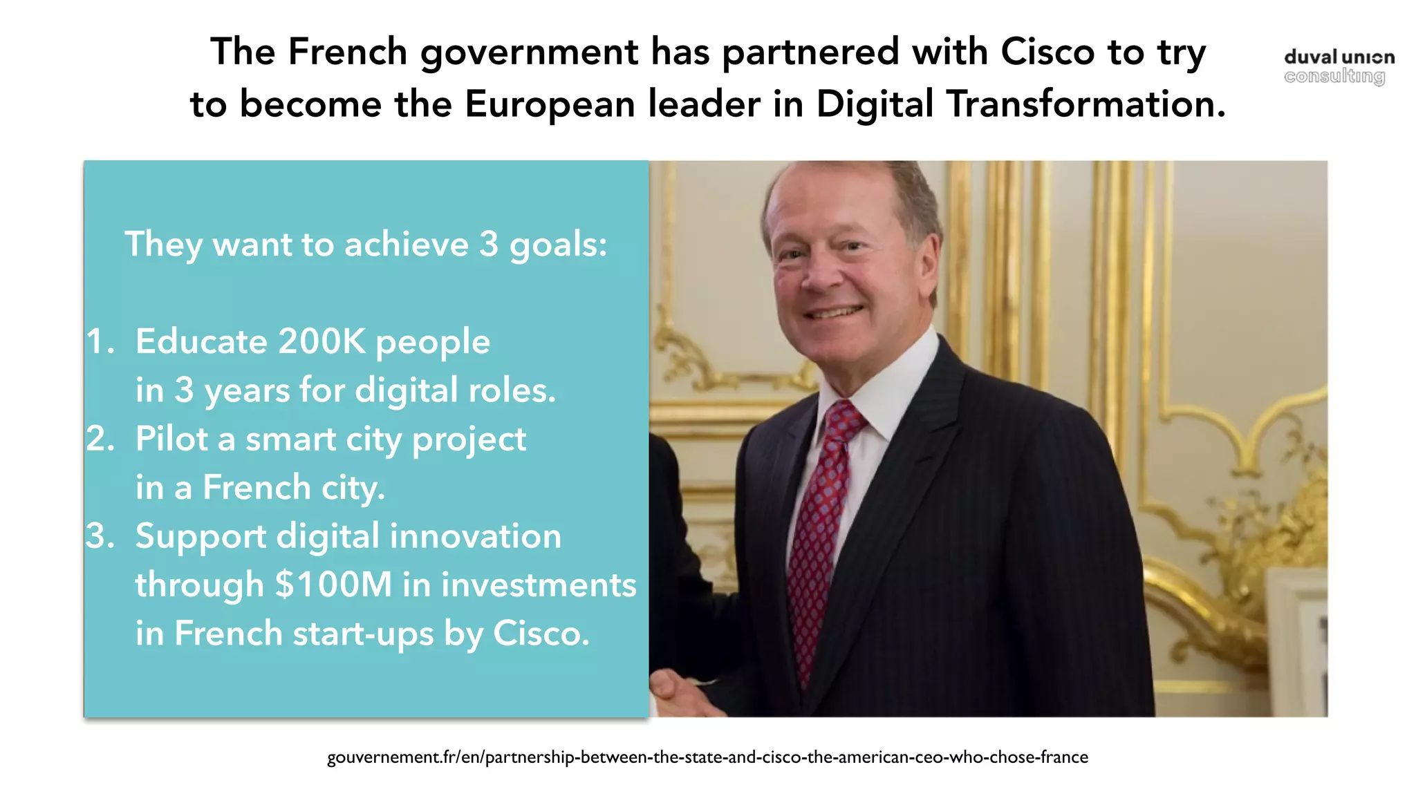 gouvernement.fr/en/partnership-between-the-state-and-cisco-the-american-ceo-who-chose-france
They want to achieve 3 goals:
1. Educate 200K people  
in 3 years for digital roles.
2. Pilot a smart city project  
in a French city.
3. Support digital innovation
through $100M in investments
in French start-ups by Cisco.
The French government has partnered with Cisco to try  
to become the European leader in Digital Transformation.
 
