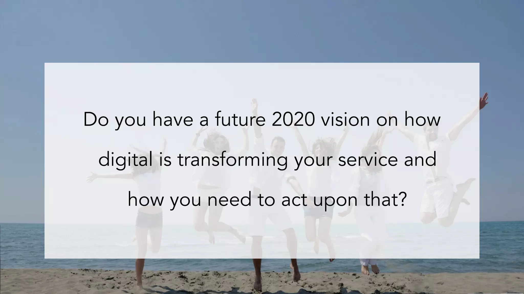 Do you have a future 2020 vision on how
digital is transforming your service and
how you need to act upon that?
 