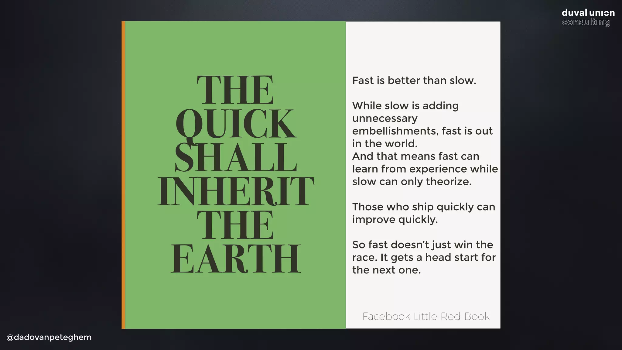@dadovanpeteghem
THE
QUICK
SHALL
INHERIT
THE
EARTH
Fast is better than slow.
While slow is adding
unnecessary
embellishments, fast is out
in the world. 
And that means fast can
learn from experience while
slow can only theorize.
Those who ship quickly can
improve quickly.
So fast doesn’t just win the
race. It gets a head start for
the next one.
Facebook Little Red Book
 