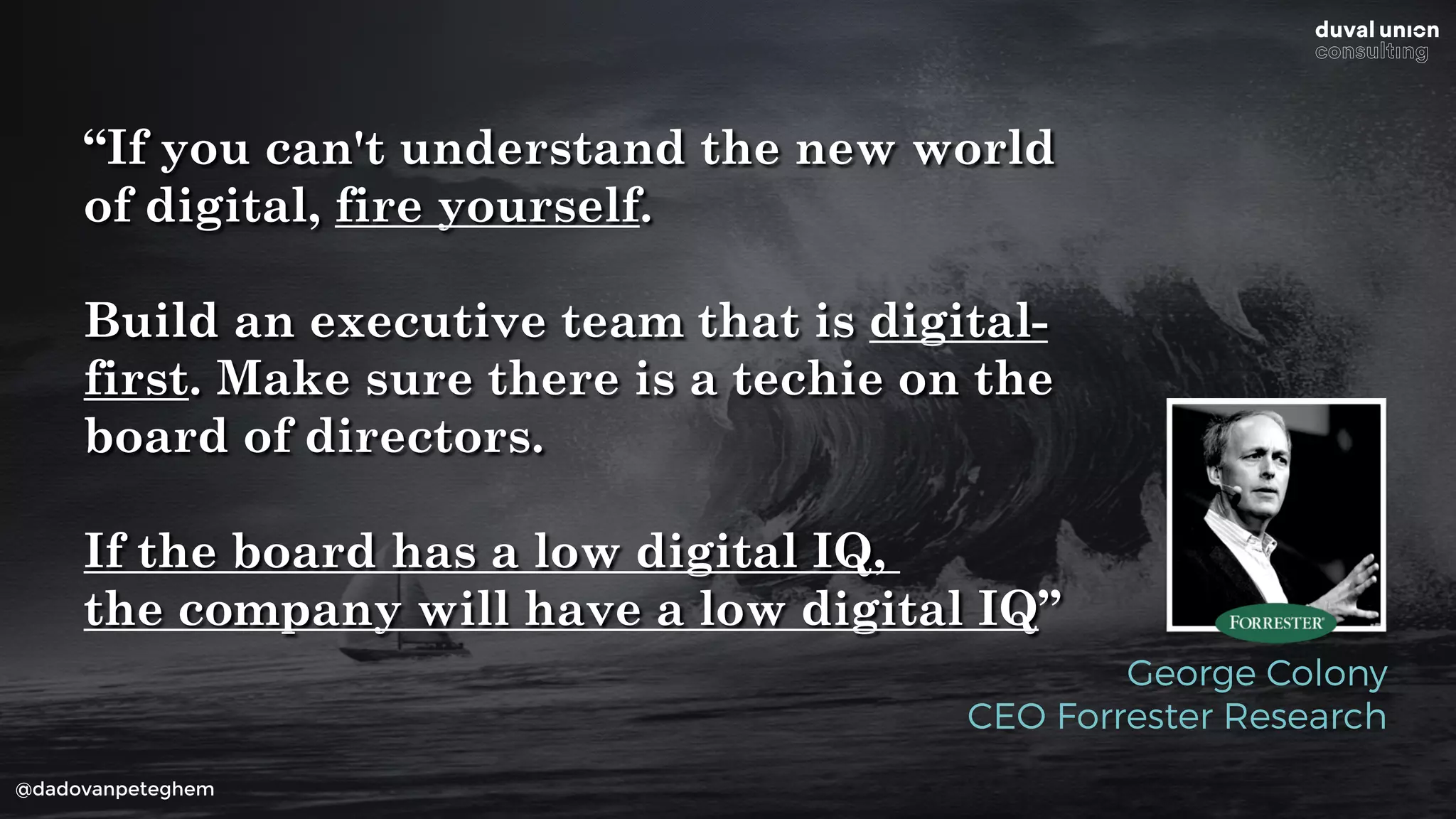 @dadovanpeteghem
“If you can't understand the new world
of digital, fire yourself.
Build an executive team that is digital-
first. Make sure there is a techie on the
board of directors.
If the board has a low digital IQ,
the company will have a low digital IQ”
George Colony
CEO Forrester Research
 