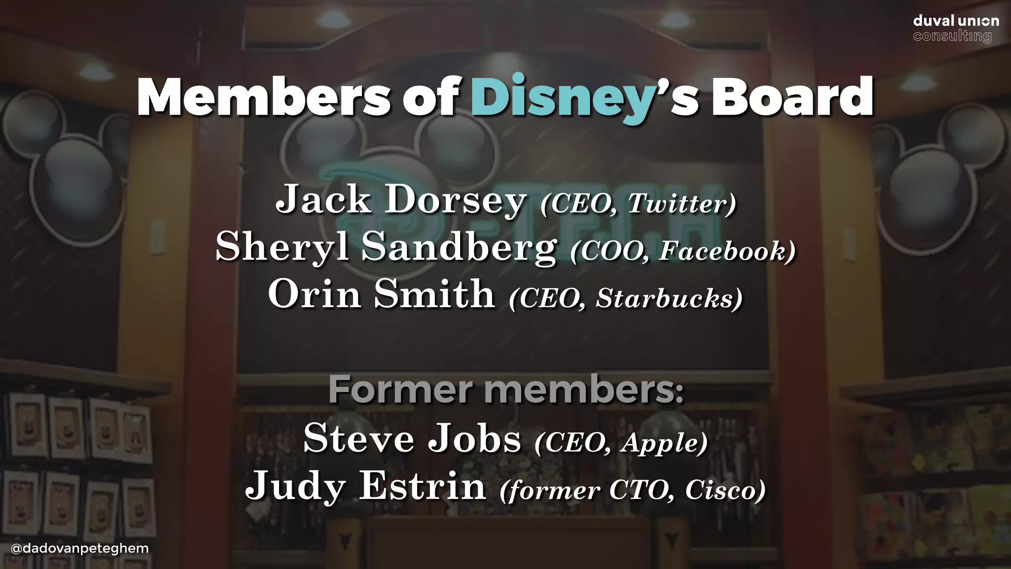 @dadovanpeteghem
Members of Disney’s Board
Jack Dorsey (CEO, Twitter)
Sheryl Sandberg (COO, Facebook)
Orin Smith (CEO, Starbucks)
Former members:
Steve Jobs (CEO, Apple)
Judy Estrin (former CTO, Cisco)
 