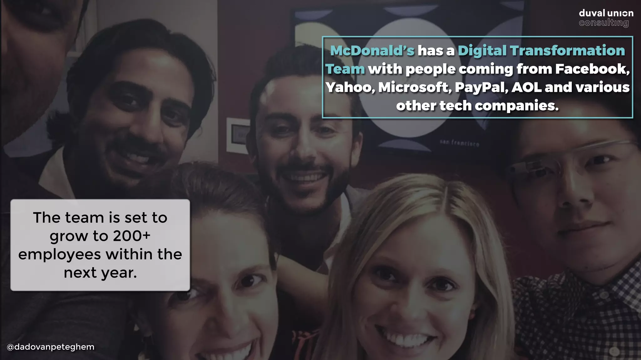 @dadovanpeteghem
McDonald’s has a Digital Transformation
Team with people coming from Facebook,
Yahoo, Microsoft, PayPal, AOL and various
other tech companies.
The team is set to
grow to 200+
employees within the
next year.
 