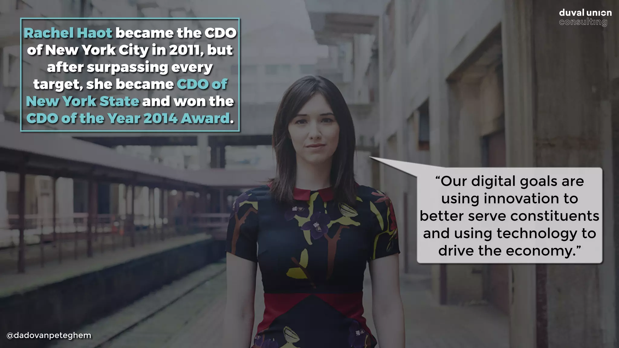 @dadovanpeteghem
Rachel Haot became the CDO
of New York City in 2011, but
after surpassing every
target, she became CDO of
New York State and won the
CDO of the Year 2014 Award.
“Our digital goals are
using innovation to
better serve constituents
and using technology to
drive the economy.”
 
