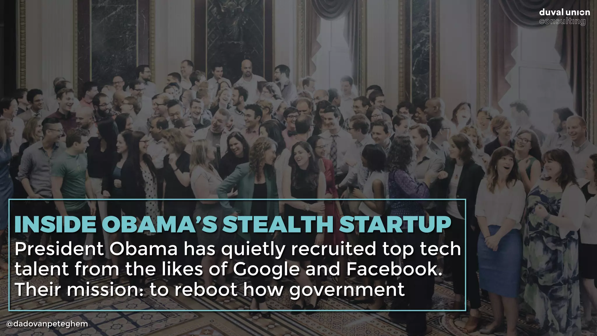 @dadovanpeteghem
INSIDE OBAMA’S STEALTH STARTUP
President Obama has quietly recruited top tech
talent from the likes of Google and Facebook.
Their mission: to reboot how government
 