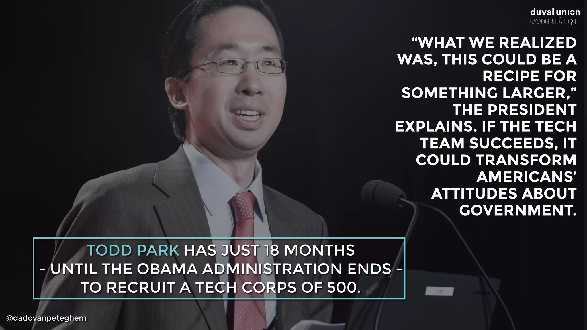 @dadovanpeteghem
TODD PARK HAS JUST 18 MONTHS
- UNTIL THE OBAMA ADMINISTRATION ENDS -
TO RECRUIT A TECH CORPS OF 500.
“WHAT WE REALIZED 
WAS, THIS COULD BE A 
RECIPE FOR 
SOMETHING LARGER,” 
THE PRESIDENT 
EXPLAINS. IF THE TECH 
TEAM SUCCEEDS, IT 
COULD TRANSFORM 
AMERICANS’ 
ATTITUDES ABOUT
GOVERNMENT.
 